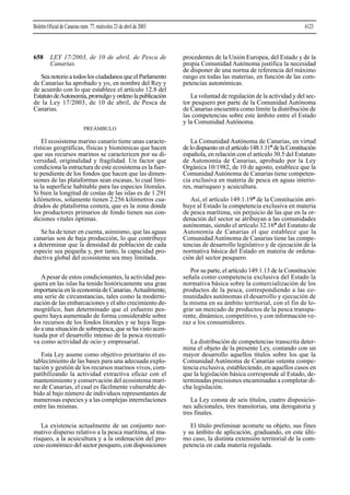 658 LEY 17/2003, de 10 de abril, de Pesca de
Canarias.
Sea notorio a todos los ciudadanos que el Parlamento
de Canarias ha aprobado y yo, en nombre del Rey y
de acuerdo con lo que establece el artículo 12.8 del
EstatutodeAutonomía,promulgoyordenolapublicación
de la Ley 17/2003, de 10 de abril, de Pesca de
Canarias.
PREÁMBULO
El ecosistema marino canario tiene unas caracte-
rísticas geográficas, físicas y bionómicas que hacen
que sus recursos marinos se caractericen por su di-
versidad, originalidad y fragilidad. Un factor que
condiciona la estructura de este ecosistema es la fuer-
te pendiente de los fondos que hacen que las dimen-
siones de las plataformas sean escasas, lo cual limi-
ta la superficie habitable para las especies litorales.
Si bien la longitud de costas de las islas es de 1.291
kilómetros, solamente tienen 2.256 kilómetros cua-
drados de plataforma costera, que es la zona donde
los productores primarios de fondo tienen sus con-
diciones vitales óptimas.
Se ha de tener en cuenta, asimismo, que las aguas
canarias son de baja producción, lo que contribuye
a determinar que la densidad de población de cada
especie sea pequeña y, por tanto, la capacidad pro-
ductiva global del ecosistema sea muy limitada.
Apesar de estos condicionantes, la actividad pes-
quera en las islas ha tenido históricamente una gran
importancia en la economía de Canarias.Actualmente,
una serie de circunstancias, tales como la moderni-
zación de las embarcaciones y el alto crecimiento de-
mográfico, han determinado que el esfuerzo pes-
quero haya aumentado de forma considerable sobre
los recursos de los fondos litorales y se haya llega-
do a una situación de sobrepesca, que se ha visto acen-
tuada por el desarrollo intenso de la pesca recreati-
va como actividad de ocio y empresarial.
Esta Ley asume como objetivo prioritario el es-
tablecimiento de las bases para una adecuada explo-
tación y gestión de los recursos marinos vivos, com-
patibilizando la actividad extractiva eficaz con el
mantenimiento y conservación del ecosistema mari-
no de Canarias, el cual es fácilmente vulnerable de-
bido al bajo número de individuos representantes de
numerosas especies y a las complejas interrelaciones
entre las mismas.
La existencia actualmente de un conjunto nor-
mativo disperso relativo a la pesca marítima, al ma-
risqueo, a la acuicultura y a la ordenación del pro-
ceso económico del sector pesquero, con disposiciones
procedentes de la Unión Europea, del Estado y de la
propia Comunidad Autónoma justifica la necesidad
de disponer de una norma de referencia del máximo
rango en todas las materias, en función de las com-
petencias autonómicas.
La voluntad de regulación de la actividad y del sec-
tor pesquero por parte de la Comunidad Autónoma
de Canarias encuentra como límite la distribución de
las competencias sobre este ámbito entre el Estado
y la Comunidad Autónoma.
La Comunidad Autónoma de Canarias, en virtud
delodispuestoenelartículo148.1.11ªdelaConstitución
española, en relación con el artículo 30.5 del Estatuto
de Autonomía de Canarias, aprobado por la Ley
Orgánica 10/1982, de 10 de agosto, establece que la
Comunidad Autónoma de Canarias tiene competen-
cia exclusiva en materia de pesca en aguas interio-
res, marisqueo y acuicultura.
Así, el artículo 149.1.19ª de la Constitución atri-
buye al Estado la competencia exclusiva en materia
de pesca marítima, sin perjuicio de las que en la or-
denación del sector se atribuyan a las comunidades
autónomas, siendo el artículo 32.16ª del Estatuto de
Autonomía de Canarias el que establece que la
ComunidadAutónoma de Canarias tiene las compe-
tencias de desarrollo legislativo y de ejecución de la
normativa básica del Estado en materia de ordena-
ción del sector pesquero.
Por su parte, el artículo 149.1.13 de la Constitución
señala como competencia exclusiva del Estado la
normativa básica sobre la comercialización de los
productos de la pesca, correspondiendo a las co-
munidades autónomas el desarrollo y ejecución de
la misma en su ámbito territorial, con el fin de lo-
grar un mercado de productos de la pesca transpa-
rente, dinámico, competitivo, y con información ve-
raz a los consumidores.
La distribución de competencias transcrita deter-
mina el objeto de la presente Ley, contando con un
mayor desarrollo aquellos títulos sobre los que la
Comunidad Autónoma de Canarias ostenta compe-
tencia exclusiva, estableciendo, en aquellos casos en
que la legislación básica corresponde al Estado, de-
terminadas precisiones encaminadas a completar di-
cha legislación.
La Ley consta de seis títulos, cuatro disposicio-
nes adicionales, tres transitorias, una derogatoria y
tres finales.
El título preliminar acomete su objeto, sus fines
y su ámbito de aplicación, graduando, en este últi-
mo caso, la distinta extensión territorial de la com-
petencia en cada materia regulada.
Boletín Oficial de Canarias núm. 77, miércoles 23 de abril de 2003 6123
 