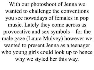 With our photoshoot of Jenna we
wanted to challenge the conventions
you see nowadays of females in pop
music. Lately they come across as
provocative and sex symbols – for the
male gaze (Laura Mulvey) however we
wanted to present Jenna as a teenager
who young girls could look up to hence
why we styled her this way.

 