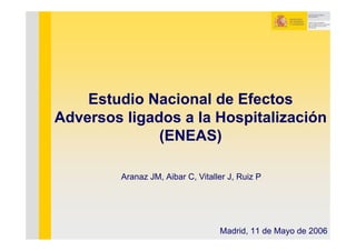 Estudio Nacional de Efectos
Adversos ligados a la Hospitalización
              (ENEAS)

         Aranaz JM, Aibar C, Vitaller J, Ruiz P




                                   Madrid, 11 de Mayo de 2006
 