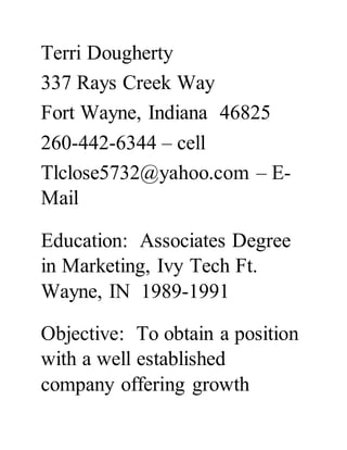 Terri Dougherty
337 Rays Creek Way
Fort Wayne, Indiana 46825
260-442-6344 – cell
Tlclose5732@yahoo.com – E-
Mail
Education: Associates Degree
in Marketing, Ivy Tech Ft.
Wayne, IN 1989-1991
Objective: To obtain a position
with a well established
company offering growth
 