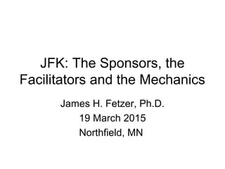 JFK: The Sponsors, the
Facilitators and the Mechanics
James H. Fetzer, Ph.D.
19 March 2015
Northfield, MN
 
