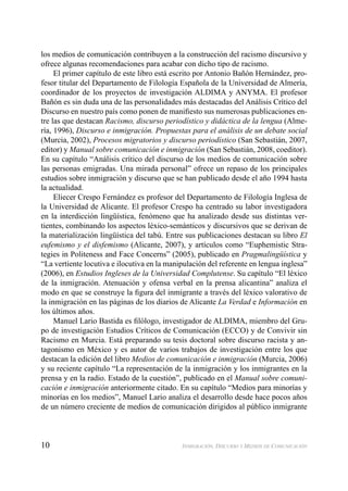 10 INMIGRACIÓN, DISCURSO Y MEDIOS DE COMUNICACIÓN
los medios de comunicación contribuyen a la construcción del racismo discursivo y
ofrece algunas recomendaciones para acabar con dicho tipo de racismo.
El primer capítulo de este libro está escrito por Antonio Bañón Hernández, pro-
fesor titular del Departamento de Filología Española de la Universidad de Almería,
coordinador de los proyectos de investigación ALDIMA y ANYMA. El profesor
Bañón es sin duda una de las personalidades más destacadas del Análisis Crítico del
Discurso en nuestro país como ponen de maniﬁesto sus numerosas publicaciones en-
tre las que destacan Racismo, discurso periodístico y didáctica de la lengua (Alme-
ría, 1996), Discurso e inmigración. Propuestas para el análisis de un debate social
(Murcia, 2002), Procesos migratorios y discurso periodístico (San Sebastián, 2007,
editor) y Manual sobre comunicación e inmigración (San Sebastián, 2008, coeditor).
En su capítulo “Análisis crítico del discurso de los medios de comunicación sobre
las personas emigradas. Una mirada personal” ofrece un repaso de los principales
estudios sobre inmigración y discurso que se han publicado desde el año 1994 hasta
la actualidad.
Eliecer Crespo Fernández es profesor del Departamento de Filología Inglesa de
la Universidad de Alicante. El profesor Crespo ha centrado su labor investigadora
en la interdicción lingüística, fenómeno que ha analizado desde sus distintas ver-
tientes, combinando los aspectos léxico-semánticos y discursivos que se derivan de
la materialización lingüística del tabú. Entre sus publicaciones destacan su libro El
eufemismo y el disfemismo (Alicante, 2007), y artículos como “Euphemistic Stra-
tegies in Politeness and Face Concerns” (2005), publicado en Pragmalingüística y
“La vertiente locutiva e ilocutiva en la manipulación del referente en lengua inglesa”
(2006), en Estudios Ingleses de la Universidad Complutense. Su capítulo “El léxico
de la inmigración. Atenuación y ofensa verbal en la prensa alicantina” analiza el
modo en que se construye la ﬁgura del inmigrante a través del léxico valorativo de
la inmigración en las páginas de los diarios de Alicante La Verdad e Información en
los últimos años.
Manuel Lario Bastida es ﬁlólogo, investigador de ALDIMA, miembro del Gru-
po de investigación Estudios Críticos de Comunicación (ECCO) y de Convivir sin
Racismo en Murcia. Está preparando su tesis doctoral sobre discurso racista y an-
tagonismo en México y es autor de varios trabajos de investigación entre los que
destacan la edición del libro Medios de comunicación e inmigración (Murcia, 2006)
y su reciente capítulo “La representación de la inmigración y los inmigrantes en la
prensa y en la radio. Estado de la cuestión”, publicado en el Manual sobre comuni-
cación e inmigración anteriormente citado. En su capítulo “Medios para minorías y
minorías en los medios”, Manuel Lario analiza el desarrollo desde hace pocos años
de un número creciente de medios de comunicación dirigidos al público inmigrante
 