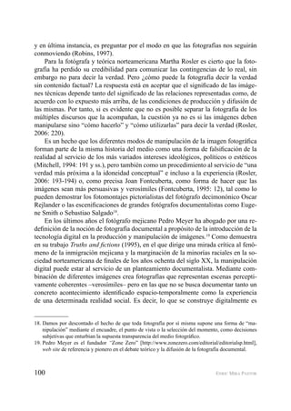 100 ENRIC MIRA PASTOR
y en última instancia, es preguntar por el modo en que las fotografías nos seguirán
conmoviendo (Robins, 1997).
Para la fotógrafa y teórica norteamericana Martha Rosler es cierto que la foto-
grafía ha perdido su credibilidad para comunicar las contingencias de lo real, sin
embargo no para decir la verdad. Pero ¿cómo puede la fotografía decir la verdad
sin contenido factual? La respuesta está en aceptar que el signiﬁcado de las imáge-
nes técnicas depende tanto del signiﬁcado de las relaciones representadas como, de
acuerdo con lo expuesto más arriba, de las condiciones de producción y difusión de
las mismas. Por tanto, si es evidente que no es posible separar la fotografía de los
múltiples discursos que la acompañan, la cuestión ya no es si las imágenes deben
manipularse sino “cómo hacerlo” y “cómo utilizarlas” para decir la verdad (Rosler,
2006: 220).
Es un hecho que los diferentes modos de manipulación de la imagen fotográﬁca
forman parte de la misma historia del medio como una forma de falsiﬁcación de la
realidad al servicio de los más variados intereses ideológicos, políticos o estéticos
(Mitchell, 1994: 191 y ss.), pero también como un procedimiento al servicio de “una
verdad más próxima a la idoneidad conceptual” e incluso a la experiencia (Rosler,
2006: 193-194) o, como precisa Joan Fontcuberta, como forma de hacer que las
imágenes sean más persuasivas y verosímiles (Fontcuberta, 1995: 12), tal como lo
pueden demostrar los fotomontajes pictorialistas del fotógrafo decimonónico Oscar
Rejlander o las esceniﬁcaciones de grandes fotógrafos documentalistas como Euge-
ne Smith o Sebastiao Salgado18
.
En los últimos años el fotógrafo mejicano Pedro Meyer ha abogado por una re-
deﬁnición de la noción de fotografía documental a propósito de la introducción de la
tecnología digital en la producción y manipulación de imágenes.19
Como demuestra
en su trabajo Truths and ﬁctions (1995), en el que dirige una mirada crítica al fenó-
meno de la inmigración mejicana y la marginación de la minorías raciales en la so-
ciedad norteamericana de ﬁnales de los años ochenta del siglo XX, la manipulación
digital puede estar al servicio de un planteamiento documentalista. Mediante com-
binación de diferentes imágenes crea fotografías que representan escenas percepti-
vamente coherentes –verosímiles– pero en las que no se busca documentar tanto un
concreto acontecimiento identiﬁcado espacio-temporalmente como la experiencia
de una determinada realidad social. Es decir, lo que se construye digitalmente es
18. Damos por descontado el hecho de que toda fotografía por sí misma supone una forma de “ma-
nipulación” mediante el encuadre, el punto de vista o la selección del momento, como decisiones
subjetivas que enturbian la supuesta transparencia del medio fotográﬁco.
19. Pedro Meyer es el fundador “Zone Zero” [http://www.zonezero.com/editorial/editorialsp.html],
web site de referencia y pionero en el debate teórico y la difusión de la fotografía documental.
 