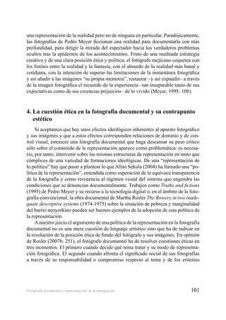 101Fotografía documental y representación de la inmigración
una representación de la realidad pero no de ninguna en particular. Paradójicamente,
las fotografías de Pedro Meyer ﬁccionan una realidad para documentarla con más
profundidad, para dirigir la mirada del espectador hacia los verdaderos problemas
ocultos tras la epidermis de los acontecimientos. Fruto de una meditada estrategia
creativa y de una clara posición ética y política, el fotógrafo mejicano coquetea con
los límites entre la realidad y la fantasía, con el absurdo de la realidad más banal y
cotidiana, con la intención de superar las limitaciones de la instantánea fotográﬁca
y así añadir a las imágenes “su propia memoria”, restaurar –y así expandir– a través
de la imagen fotográﬁca el recuerdo de la experiencia –tan inseparable tanto de sus
expectativas como de sus creencias prejuicios– de lo vivido (Meyer, 1995: 108).
4. La cuestión ética en la fotografía documental y su contrapunto
estético
Si aceptamos que hay unos efectos ideológicos inherentes al aparato fotográﬁco
y sus imágenes y que a estos efectos corresponden relaciones de dominio y de con-
trol visual, entonces una fotografía documental que haga descansar su peso crítico
sólo sobre el contenido de la representación aparece como problemática: es necesa-
rio, por tanto, intervenir sobre las mismas estructuras de representación en tanto que
cómplices de una variedad de formaciones ideológicas. De una “representación de
lo político” hay que pasar a plantear lo que Allan Sekula (2004) ha llamado una “po-
lítica de la representación”, entendida como superación de la equívoca transparencia
de la fotografía y como resistencia al régimen visual del sistema que engendra las
condiciones que se denuncian documentalmente. Trabajos como Truths and ﬁctions
(1995) de Pedro Meyer y su recurso a la tecnología digital o, en el ámbito de la foto-
grafía convencional, la obra documental de Martha Rosler The Bowery in two inade-
quate descriptive systems (1974-1975) sobre la situación de pobreza y marginalidad
del barrio neoyorkino pueden ser buenos ejemplos de la adopción de esta política de
la representación.
Anuestro juicio el argumento de una política de la representación en la fotografía
documental no es una mera cuestión de lenguaje artístico sino que ha de radicar en
la resolución de la posición ética de fondo del fotógrafo y sus imágenes. En opinión
de Rosler (2007b: 251), el fotógrafo documental ha de resolver cuestiones éticas en
tres momentos. El primero cuando decide qué tema tratar y su modo de representa-
ción fotográﬁca. El segundo cuando afronta el signiﬁcado social de sus fotografías
a través de su responsabilidad o compromiso respecto al tema y de los criterios
 