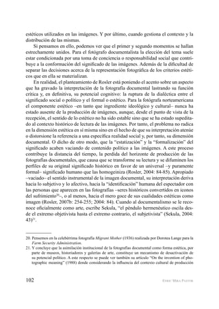 102 ENRIC MIRA PASTOR
estéticos utilizados en las imágenes. Y por último, cuando gestiona el contexto y la
distribución de las mismas.
Si pensamos en ello, podemos ver que el primer y segundo momentos se hallan
estrechamente unidos. Para el fotógrafo documentalista la elección del tema suele
estar condicionada por una toma de conciencia o responsabilidad social que contri-
buye a la conformación del signiﬁcado de las imágenes. Además de la diﬁcultad de
separar las decisiones acerca de la representación fotográﬁca de los criterios estéti-
cos que en ella se materializan.
En realidad, el planteamiento de Rosler está poniendo el acento sobre un aspecto
que ha gravado la interpretación de la fotografía documental lastrando su función
crítica y, en deﬁnitiva, su potencial cognitivo: la ruptura de la dialéctica entre el
signiﬁcado social o político y el formal o estético. Para la fotógrafa norteamericana
el componente estético –en tanto que ingrediente ideológico y cultural– nunca ha
estado ausente de la producción de imágenes, aunque, desde el punto de vista de la
recepción, el sentido de lo estético no ha sido estable sino que se ha estado supedita-
do al contexto histórico de lectura de las imágenes. Por tanto, el problema no radica
en la dimensión estética en sí misma sino en el hecho de que su interpretación atenúe
o distorsione la referencia a una especíﬁca realidad social y, por tanto, su dimensión
documental. O dicho de otro modo, que la “estatización” y la “formalización” del
signiﬁcado acaben vaciando de contenido político a las imágenes. A este proceso
contribuye la distancia del tiempo, la perdida del horizonte de producción de las
fotografías documentales, que causa que se transforme su lectura y se difuminen los
perﬁles de su original signiﬁcado histórico en favor de un universal –y puramente
formal– signiﬁcado humano que las homogeiniza (Rosler, 2004: 84-85). Apropiado
–vaciado– el sentido instrumental de la imagen documental, su interpretación deriva
hacia lo subjetivo y lo afectivo, hacia la “identiﬁcación” humana del espectador con
las personas que aparecen en las fotografías –seres históricos convertidos en iconos
del sufrimiento20
–, o al menos, hacia el mero goce de sus cualidades estéticas como
imagen (Rosler, 2007b: 254-255; 2004: 84). Cuando al documentalismo se le reco-
noce oﬁcialmente como arte, escribe Sekula, “el péndulo hermenéutico oscila des-
de el extremo objetivista hasta el extremo contrario, el subjetivista” (Sekula, 2004:
43)21
.
20. Pensemos en la celebérrima fotografía Migrant Mother (1936) realizada por Dorotea Lange para la
Farm Security Administration.
21. Y concluye que la asimilación institucional de la fotografías documental como forma estética, por
parte de museos, historiadores y galerías de arte, constituye un mecanismo de desactivación de
su potencial político. A este respecto se puede ver también su artículo “On the invention of pho-
tographic meaning” (1988) donde considerando la inﬂuencia del contexto cultural de producción
 