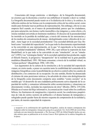 103Fotografía documental y representación de la inmigración
Conscientes del riesgo esteticista –e ideológico– de la fotografía documental,
no creemos que la dicotomía a resolver sea embellecer el mundo o decir su verdad.
La fotografía documental puede reunir en sí la dialéctica de lo ético y lo estético, la
inﬂexión estética de las formas con la comprensión crítica de las esfera social, como
medio para formular nuevas políticas de representación. Sin embargo, ello no es una
empresa fácil cuando, en el marco de posmodernidad, parece que los ciudadanos,
por pura saturación, nos hemos vuelto insensibles a las imágenes y, como efecto, a la
misma realidad convertida en fenómeno mediático. El discurso de la posmodernidad
ha insistido en la perdida de realidad que, a través del sistema de las mercancías y
de los medios de comunicación de masas –deslegitimados como vehículos de la ver-
dad–, tiene lugar en la sociedad postindustrial. Una sociedad deﬁnida por Guy De-
bord como “sociedad del espectáculo” en la que todo lo directamente experimentado
se ha convertido en una representación, en la que “el espectáculo se ha mezclado
con la realidad irradiándola” (Debord, 1990: 20), o por utilizar la expresión de Jean
Baudrillard, en la que todo se ha convertido en una “simulación”, en un “simula-
cro” (1993). Las “estrategias fatales” de la sociedad capitalista han producido, según
el ﬁlósofo francés, la progresiva “desaparición” de la realidad tras la gran pantalla
mediática (Baudrillard, 1991: 90) hasta consumar, a través de la realidad virtual, su
“crimen perfecto” (Baudrillard, 1996: 149-150).
Los argumentos de la cultura de la simulación y de la sociedad del espectáculo
vienen, en cierto modo, a poner en cuestión tanto la credibilidad del contenido de la
imágenes fotográﬁcas como la posibilidad de un efectivo control sobre los canales de
distribución y los contextos de su recepción. En este sentido, Rosler ha denunciado
el cinismo de estas posiciones teóricas y ha advertido de cómo esta deslegitimación
de la fotografía como documento comporta unos notables “costes sociales” en la
medida que “el desarrollo de una ciudadanía políticamente activa depende de la ca-
pacidad de recibir y comunicar información sobre acontecimientos y situaciones no
directamente vividos, incluidas las experiencias de otros” (Rosler, 2007a: 219-220).
Diluida en el rumor del ﬂujo informativo, la comunicación visual sobre los conﬂictos
bélicos, los fenómenos de marginación e injusticia social, las condiciones paupérri-
mas de vida de ciertos sectores de población o el drama humano de inmigrantes y
refugiados puede quedar fuera de nuestro esquema de comprensión de la realidad y,
por tanto, de nuestra capacidad de respuesta.
y recepción en la conformación del signiﬁcado fotográﬁco, analiza de manera contrapuesta dos
imágenes sobre los inmigrantes: Inmigrants going down ganplank, New York (1905) de Lewis Hine,
realizada con una intención documental, y The Steerage (1907) de Alfred Stieglitz hecha con sen-
tido artístico para su publicación en la revista Camera Work epítome de la estética fotográﬁca de
la época.
 