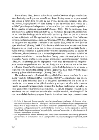 104 ENRIC MIRA PASTOR
En su último libro, Ante el dolor de los demás (2003) en el que se reﬂexiona
sobre las imágenes de guerras y conﬂictos, Susan Sontag asume un argumento crí-
tico similar a partir de la revisión de sus propias posiciones expuestas años atrás
en Sobre la fotografía (1981)22
. Para Sontag “lo que se erosiona es el sentido de la
realidad” pero lo que todavía perdura es “una realidad que existe con independencia
de los intentos por atenuar su autoridad” (Sontag, 2003: 126). Su posición es la de
una inequívoca defensa de la realidad y de las respuestas de respuesta, ambas pues-
tas en situación de riesgo por la insinuación perversa y cínica de que en el mundo
no hay sufrimiento real. De aquí deriva la escritora una propuesta ética: “debemos
permitir que las imágenes nos persigan” (Sontag, 2003: 133). Debemos permitir que
las imágenes nos recuerden –“recodar es una acción ética, tiene un valor ético en
y por sí mismo” (Sontag, 2003: 134)– las atrocidades que somos capaces de hacer.
Seguramente se podrá objetar que las imágenes nunca nos podrán afectar hasta el
punto de transformarnos ni curar nuestra verdadera ignorancia sobre las causas del
sufrimiento, ni aún contando con la existencia previa de una “conciencia política” tal
como años antes había reclamado la misma Sontag para evitar no experimentar las
fotografías “como irrales o como golpes emocionales desmoralizadores” (Sontag,
1981: 29). Sin embargo, ello no impugna el “valor ético de una asalto de imágenes”
pues, aunque no puedan ser más que eso, imágenes, son al menos una invitación a
la reﬂexión. Una reﬂexión, inevitablemente, hecha desde la distancia, la acción de la
respuesta como posibilidad queda pospuesta ¿qué hay de malo en ello? “Nadie puede
pensar y golpear al mismo tiempo” (Sontag, 2003: 137).
Haciendo nuestra la reﬂexión de Georges Didi-Huberman a propósito de la me-
moria visual del holocausto (Didi-Huberman, 2004: 59), comprobamos que en oca-
siones se le pide demasiado poco a las imágenes, desterrándolas a la esfera de los
simulacros; otras veces se les pide demasiado y se espera de ellas toda la verdad
cuando su naturaleza fragmentaría e incompleta las hace inadecuadas para ello, in-
cluso cuando las convertimos en documentos. Tal vez, la imágenes fotográﬁcas no
han de ser sólo una manera de recordar sino también un medio para imaginar23
. En
esta capacidad de las imágenes para desvelar la realidad tiene lugar, como reconoce
22. En Sobre la fotografía Sontag apuntaba cómo la fotografía sanciona lo que vale la penar mirar y
qué tenemos derecho a observar. La fotografía convierte en real todo aquello que capta pero su con-
tenido ético es frágil, tienen una condición de “simulacro” y la reiterada exposición a las imágenes
fotográﬁcas acaba por anestesiar la sensibilidad ética, desactivando nuestra capacidad de reacción.
Por todo ello Sontag proponía una “ecología de las imágenes” que regulara la sobreabundancia de
imágenes y sus efectos negativos.
23. Esa imaginación que Hannah Arendt reclama como forma acercamiento emocional y epistemoló-
gico al “otro”, de comunicarnos con él y comprenderlo sin parcialidad ni prejuicio (Arendt, 1995:
46).
 