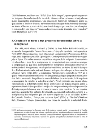 105Fotografía documental y representación de la inmigración
Didi-Huberman, mediante una “difícil ética de la imagen”, que no puede esperar de
las imágenes la revelación de lo invisible, ni convertirlas en iconos, ni erigirlas en
meros documentos informativos. Una imagen del horror del holocausto, como las
que analiza el profesor francés, pero también una imagen de la pobreza y la margi-
nación es sólo eso, y pese a todo, una simple imagen que nos sirve para imaginar
y comprender: una imagen “inadecuada pero necesaria, inexacta pero verdadera”
(Didi-Huberman, 2004: 67).
5. Conclusión en torno a tres proyectos documentales sobre la
inmigración
En 1991, en el Museo Nacional y Centro de Arte Reina Sofía de Madrid, se
presentaba la exposición Cuatro Direcciones. Fotografía española contemporánea,
1970-1990. Al año siguiente, en el Museum of Contemporary Photography de Chi-
cago, tenía lugar la exposición Open Spain. Contemporary Documentary Photogra-
phy in Spain. En ambos eventos expositivos ninguna de la imágenes documentales
versaba sobre el tema de la inmigración, no por decisión de sus comisarios sino por
la simple razón de que hasta ese momento los inmigrantes extranjeros no habían te-
nido todavía el protagonismo social que los convirtiera en objeto de interés fotográ-
ﬁco. En los textos introductorios de los dos catálogos, sin embargo, se hace mención
a Manuel Ferrol (1923-2003) y su reportaje “Emigración”, realizado en 1957, en el
que se reﬂejaba el drama humano de los emigrantes gallegos que partían hacia Amé-
rica, único testimonio fotográﬁco de una realidad que las autoridades del franquismo
se encargaron de encubrir a todos los niveles24
. Por el contrario, una mirada al do-
cumentalismo y el fotoperiodismo de los últimos años en España muestra cómo la
representación de la inmigración extranjera ha ido ganando espacio en la producción
de imágenes paralelamente a su creciente presencia entre nosotros. En esta ocasión,
queremos presentar los trabajos de fotografía documental realizados en torno a la
inmigración y los emigrantes por tres autores españoles: “A los invisibles” (2004)
de Consuelo Bautista, “Europa, tan cerca tan lejos” (2004) y “Distrito” (2006) de
Salvi Vivancos. Trabajos documentales que ponen de maniﬁesto la voluntad de ob-
24. El fenómeno migratorio ha formado parte de la moderna historia social y económica de la España,
pero en esta ocasión éramos los mismos españoles quienes buscábamos la oportunidad de un vida
mejor emigrando desde las zonas rurales a los núcleos urbanos españoles donde se concentraba la
actividad económica e industrial, y cuando no, quienes emigrábamos al extranjero ante la falta de
oportunidades aquí.
 