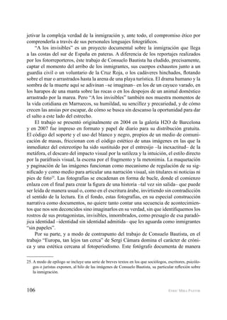 106 ENRIC MIRA PASTOR
jetivar la compleja verdad de la inmigración y, ante todo, el compromiso ético por
comprenderla a través de sus personales lenguajes fotográﬁcos.
“A los invisibles” es un proyecto documental sobre la inmigración que llega
a las costas del sur de España en pateras. A diferencia de los reportajes realizados
por los fotorreporteros, éste trabajo de Consuelo Bautista ha eludido, precisamente,
captar el momento del arribo de los inmigrantes, sus cuerpos exhaustos junto a un
guardia civil o un voluntario de la Cruz Roja, o los cadáveres hinchados, ﬂotando
sobre el mar o arrastrados hasta la arena de una playa turística. El drama humano y la
sombra de la muerte aquí se adivinan –se imaginan– en los de un cayuco varado, en
los harapos de una manta sobre las rocas o en los despojos de un animal doméstico
arrastrado por la marea. Pero “A los invisibles” también nos muestra momentos de
la vida cotidiana en Marruecos, su humildad, su sencillez y precariedad, y de cómo
crecen las ansias por escapar, de cómo se busca sin descanso la oportunidad para dar
el salto a este lado del estrecho.
El trabajo se presentó originalmente en 2004 en la galería H2O de Barcelona
y en 2007 fue impreso en formato y papel de diario para su distribución gratuita.
El código del soporte y el uso del blanco y negro, propios de un medio de comuni-
cación de masas, friccionan con el código estético de unas imágenes en las que la
inmediatez del estereotipo ha sido sustituido por el entresijo –la inexactitud– de la
metáfora, el descaro del impacto visual por la sutileza y la intuición, el estilo directo
por la paráfrasis visual, la escena por el fragmento y la metonimia. La maquetación
y paginación de las imágenes funcionan como mecanismo de regulación de su sig-
niﬁcado y como medio para articular una narración visual, sin titulares ni noticias ni
pies de foto25
. Las fotografías se encadenan en forma de bucle, donde el comienzo
enlaza con el ﬁnal para crear la ﬁgura de una historia –tal vez sin salida– que puede
ser leída de manera usual o, como en el escritura árabe, invirtiendo sin contradicción
el sentido de la lectura. En el fondo, estas fotografías, en su especial construcción
narrativa como documentos, no quiere tanto contar una secuencia de acontecimien-
tos que nos son deconcidos sino imaginarlos en su verdad, sin que identiﬁquemos los
rostros de sus protagonistas, invisibles, innombrados, como presagio de esa paradó-
jica identidad –identidad sin identidad admitida– que les aguarda como inmigrantes
“sin papeles”.
Por su parte, y a modo de contrapunto del trabajo de Consuelo Bautista, en el
trabajo “Europa, tan lejos tan cerca” de Sergi Cámara domina el carácter de cróni-
ca y una estética cercana al fotoperiodismo. Este fotógrafo documenta de manera
25. A modo de epílogo se incluye una serie de breves textos en los que sociólogos, escritores, psicólo-
gos o juristas exponen, al hilo de las imágenes de Consuelo Bautista, su particular reﬂexión sobre
la inmigración.
 