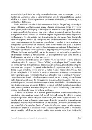 107Fotografía documental y representación de la inmigración
secuenciada el periplo de los emigrantes subsaharianos en su aventura por cruzar la
frontera de Marruecos, saltar la valla fronteriza y acceder a las ciudades de Ceuta y
Melilla, a la espera de una oportunidad para cruzar el estrecho, ya tan cerca y a la
vez tan lejos de Europa.
Como medio de controlar la lectura documental de las fotografías y evitar digre-
siones estéticas o ideológicas, cada una de ellas está acompañada por un breve texto
en el que se precisan el lugar y la fecha junto a una escueta descripción del suceso
y otras puntuales informaciones que nos ayudan a conocer de cerca a los sujetos
protagonistas de esta historia y a entender un poco mejor las situaciones registradas
por la cámara. En este sentido, para la realización de este trabajo Sergi Cámara ha
adoptado el punto de vista del inmigrante para dar la impresión de una historia na-
rrada en primera persona, logrando así una máxima cercanía a la experiencia de los
inmigrantes, colocándonos en situación, como si viviéramos con ellos la aventura
de su peregrinaje de ﬁnal tan incierto. Son imágenes que más que de la miseria y el
sufrimiento de esta una “nueva comunidad de peregrinos posmodernos” (Naïr, 2005:
122) nos hablan de su dignidad y de su férreo deseo por salir adelante desaﬁando
adversidades, fronteras y persecuciones. De esa dignidad que con tanto cinismo y
desdén nuestra sociedad se resiste a reconocer.
Aquella invisibilidad ﬁgurada en el trabajo “A los invisibles” se torna explícita
en las fotografías del proyecto “Distrito” (2006), realizado por Salvi Vivancos sobre
las formas de vida de la comunidad ecuatoriana en España y, en particular, sobre sus
reuniones para ocupar el tiempo de ocio dominical en parques públicos y solares
donde juegan al fútbol, beben, charlan y bailan. A unos pocos kilómetros de San
Javier, en la provincia de Murcia, al borde de una autovía y rodeado por campos de
cultivo existe un vasto recinto abierto, creado años atrás bajo el nombre de “Distrito”
como alternativa de ocio a los bares nocturnos del núcleo urbano y ahora abando-
nado. Tras ser desalojados del polideportivo municipal, los inmigrantes han ido to-
mando la parcela y acondicionando el espacio a sus necesidades: alisando el terreno
para la disposición de un campo de fútbol y otro de voleibol, instalando porterías y
redes, construyendo un precario chiringuito para la venta de bebidas y colocando un
mínimo mobiliario formado por sillas y sombrajos.
“Amistad sin fronteras” es el nombre que los anónimos refundadores del recinto
han dado a esta especie de nuevo club social. Sobre el vértice del ediﬁcio principal
ondea una pequeña bandera tricolor del Ecuador, tan astrosa como las trazas de la
parcela sobre la que se levanta, anunciando, de modo paradójico, la condición de
pertenencia a este club de denominación tan altisonante. Ondear una enseña nacional
para una utópica “amistad sin fronteras” no es sino el modo en que estos inmigrantes
ecuatorianos expresan la dialéctica social, a veces desgarradora, entre la realidad de
su marginación y el deseo de su integración, pero también entre la reivindicación
 