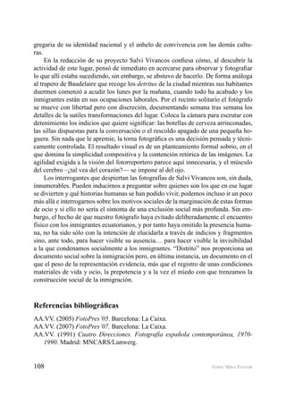 108 ENRIC MIRA PASTOR
gregaria de su identidad nacional y el anhelo de convivencia con las demás cultu-
ras.
En la redacción de su proyecto Salvi Vivancos conﬁesa cómo, al descubrir la
actividad de este lugar, pensó de inmediato en acercarse para observar y fotograﬁar
lo que allí estaba sucediendo, sin embargo, se abstuvo de hacerlo. De forma análoga
al trapero de Baudelaire que recoge los detritus de la ciudad mientras sus habitantes
duermen comenzó a acudir los lunes por la mañana, cuando todo ha acabado y los
inmigrantes están en sus ocupaciones laborales. Por el recinto solitario el fotógrafo
se mueve con libertad pero con discreción, documentando semana tras semana los
detalles de la sutiles transformaciones del lugar. Coloca la cámara para escrutar con
detenimiento los indicios que quiere signiﬁcar: las botellas de cerveza arrinconadas,
las sillas dispuestas para la conversación o el rescoldo apagado de una pequeña ho-
guera. Sin nada que le apremie, la toma fotográﬁca es una decisión pensada y técni-
camente controlada. El resultado visual es de un planteamiento formal sobrio, en el
que domina la simplicidad compositiva y la contención retórica de las imágenes. La
agilidad exigida a la visión del fotorreportero parece aquí innecesaria, y el músculo
del cerebro –¿tal vea del corazón?— se impone al del ojo.
Los interrogantes que despiertan las fotografías de Salvi Vivancos son, sin duda,
innumerables. Pueden inducirnos a preguntar sobre quienes son los que en ese lugar
se divierten y qué historias humanas se han podido vivir, podemos incluso ir un poco
más allá e interrogarnos sobre los motivos sociales de la marginación de estas formas
de ocio y si ello no sería el síntoma de una exclusión social más profunda. Sin em-
bargo, el hecho de que nuestro fotógrafo haya evitado deliberadamente el encuentro
físico con los inmigrantes ecuatorianos, y por tanto haya omitido la presencia huma-
na, no ha sido sólo con la intención de elucidarla a través de indicios y fragmentos
sino, ante todo, para hacer visible su ausencia… para hacer visible la invisibilidad
a la que condenamos socialmente a los inmigrantes. “Distrito” nos proporciona un
documento social sobre la inmigración pero, en última instancia, un documento en el
que el peso de la representación evidencia, más que el registro de unas condiciones
materiales de vida y ocio, la prepotencia y a la vez el miedo con que trenzamos la
construcción social de la inmigración.
Referencias bibliográﬁcas
AA.VV. (2005) FotoPres’05. Barcelona: La Caixa.
AA.VV. (2007) FotoPres’07. Barcelona: La Caixa.
AA.VV. (1991) Cuatro Direcciones. Fotografía española contemporánea, 1970-
1990. Madrid: MNCARS/Lunwerg.
 