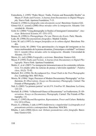 110 ENRIC MIRA PASTOR
Fontcuberta, J. (1995) “Pedro Meyer: Truths, Fictions and Reasonable Doubts” en
Meyer, P. Truths and Fictions. A Journey from Documentary to Digital Phtogra-
phy. Nueva York: Apertura Foundation; 7-13.
Freund, G. (1986) La fotografía como documento social. Barcelona: Gustavo Gili.
Gómez Gil, C. (coord.) (2006) Otras miradas sobre la inmigración. Alicante: Uni-
versidad de Alicante.
Gold, S.J. (2004) “Using photography in Studies of Immigrant Communities”. Ame-
rican Behavioral Scientist, 47: 1551-1572.
Krauss, R. (1990) Le Photogrphique. Por une Théorie des Ecarts. París: Macula.
Ledo, M. (1998) Documentalismo fotográﬁco. Madrid: Cátedra.
Lister, M. (ed.) (1997) La imagen fotográﬁca en la cultura digital. Barcelona: Pai-
dós.
Martínez Lirola, M. (2006) “Una aproximación a la imagen del inmigrante en los
textos multimodales de la prensa alicantina ¿Estereotipos o realidad?” en Gómez
Gil, C. (coord.) Otras miradas sobre la inmigración. Alicante: Universidad de
Alicante; 151-174.
Marzo, J.L. (ed.) (2006) Fotografía y activismo. Barcelona: Gustavo Gili.
Meyer, P. (1995) Truths and Fictions. A Journey from Documentary to Digital Pho-
tography. Nueva York: Apertura Foundation.
Muñiz, C. et al. (2007) “La inmigración latinoamericana en los contenidos informa-
tivos. Un estudio sobre las noticias de prensa y televisión españolas”. Palabra
clave, 10 (2): 75-92.
Mitchell, W.J. (1994) The Reconﬁgured Eye. Visual Truth in the Post-Photographic
Era. Cambridge MA: MIT Press.
Morris, M. (1984) “Atget, Precursor of Modern Documentary Photography” en Fea-
therstone, D. Observations. Essays on Documentary Photography. Carmel: The
Friends of Photography; 25-39.
Naïr, S. (2005) “La primera justicia” en AA.VV. FotoPres’05. Barcelona: La Caixa;
122-123.
Newhall, B. (1984): “A Backward Glance at Documentary” en Featherstone, D. Ob-
servations. Essays on Documentary Photography. Carmel: The Friends of Pho-
tography; 1-6.
Owens, C. (1992) Beyond Recognition. Represntation, Power and Culture. Berkeley
CA: UCLA Press.
Picazo, G. y Ribalta, J. (eds.) (1997) Indiferencia y singularidad. La fotografía en el
pensamiento artístico contemporáneo. Barcelona: MACBA.
Ribalta, J. (ed.) (2004) Efecto real. Debates posmodernos sobre fotografía. Barce-
lona: Gustavo Gili.
 