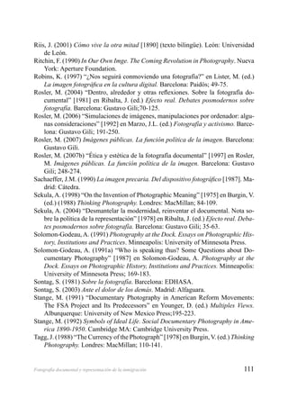 111Fotografía documental y representación de la inmigración
Riis, J. (2001) Cómo vive la otra mitad [1890] (texto bilingüe). León: Universidad
de León.
Ritchin, F. (1990) In Our Own Imge. The Coming Revolution in Photography. Nueva
York: Aperture Foundation.
Robins, K. (1997) “¿Nos seguirá conmoviendo una fotografía?” en Lister, M. (ed.)
La imagen fotográﬁca en la cultura digital. Barcelona: Paidós; 49-75.
Rosler, M. (2004) “Dentro, alrededor y otras reﬂexiones. Sobre la fotografía do-
cumental” [1981] en Ribalta, J. (ed.) Efecto real. Debates posmodernos sobre
fotografía. Barcelona: Gustavo Gili;70-125.
Rosler, M. (2006) “Simulaciones de imágenes, manipulaciones por ordenador: algu-
nas consideraciones” [1992] en Marzo, J.L. (ed.) Fotografía y activismo. Barce-
lona: Gustavo Gili; 191-250.
Rosler, M. (2007) Imágenes públicas. La función política de la imagen. Barcelona:
Gustavo Gili.
Rosler, M. (2007b) “Ética y estética de la fotografía documental” [1997] en Rosler,
M. Imágenes públicas. La función política de la imagen. Barcelona: Gustavo
Gili; 248-274.
Sachaeffer, J.M. (1990) La imagen precaria. Del dispositivo fotográﬁco [1987]. Ma-
drid: Cátedra.
Sekula, A. (1998) “On the Invention of Photographic Meaning” [1975] en Burgin, V.
(ed.) (1988) Thinking Photography. Londres: MacMillan; 84-109.
Sekula, A. (2004) “Desmantelar la modernidad, reinventar el documental. Nota so-
bre la política de la representación” [1978] en Ribalta, J. (ed.) Efecto real. Deba-
tes posmodernos sobre fotografía. Barcelona: Gustavo Gili; 35-63.
Solomon-Godeau, A. (1991) Photography at the Dock. Essays on Photographic His-
tory, Institutions and Practices. Minneapolis: University of Minnesota Press.
Solomon-Godeau, A. (1991a) “Who is speaking thus? Some Questions about Do-
cumentary Photography” [1987] en Solomon-Godeau, A. Photography at the
Dock. Essays on Photographic History, Institutions and Practices. Minneapolis:
University of Minnesota Press; 169-183.
Sontag, S. (1981) Sobre la fotografía. Barcelona: EDHASA.
Sontag, S. (2003) Ante el dolor de los demás. Madrid: Alfaguara.
Stange, M. (1991) “Documentary Photography in American Reform Movements:
The FSA Project and Its Predecessors” en Younger, D. (ed.) Multiples Views.
Alburquerque: University of New Mexico Press;195-223.
Stange, M. (1992) Symbols of Ideal Life. Social Documentary Photography in Ame-
rica 1890-1950. Cambridge MA: Cambridge University Press.
Tagg, J. (1988) “The Currency of the Photograph” [1978] en Burgin, V. (ed.) Thinking
Photography. Londres: MacMillan; 110-141.
 
