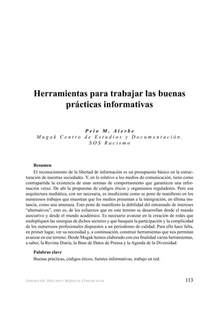 113INMIGRACIÓN, DISCURSO Y MEDIOS DE COMUNICACIÓN
Herramientas para trabajar las buenas
prácticas informativas
P e i o M . A i e r b e
M u g a k C e n t r o d e E s t u d i o s y D o c u m e n t a c i ó n .
S O S R a c i s m o
Resumen
El reconocimiento de la libertad de información es un presupuesto básico en la estruc-
turación de nuestras sociedades. Y, en lo relativo a los medios de comunicación, tiene como
contrapartida la existencia de unas normas de comportamiento que garanticen una infor-
mación veraz. De ahí la propuestas de códigos éticos y organismos reguladores. Pero esa
arquitectura mediática, con ser necesaria, es insuﬁciente como se pone de maniﬁesto en los
numerosos trabajos que muestran que los medios presentan a la inmigración, en última ins-
tancia, como una amenaza. Esto pone de maniﬁesto la debilidad del entramado de intereses
“alternativos”, esto es, de los esfuerzos que en este terreno se desarrollan desde el mundo
asociativo y desde el mundo académico. Es necesario avanzar en la creación de redes que
multipliquen las sinergias de dichos sectores y que busquen la participación y la complicidad
de los numerosos profesionales dispuestos a un periodismo de calidad. Para ello hace falta,
en primer lugar, ver su necesidad y, a continuación, construir herramientas que nos permitan
avanzar en ese terreno. Desde Mugak hemos elaborado con esa ﬁnalidad varias herramientas,
a saber, la Revista Diaria, la Base de Datos de Prensa y la Agenda de la Diversidad.
Palabras clave
Buenas prácticas, códigos éticos, fuentes informativas, trabajo en red.
 