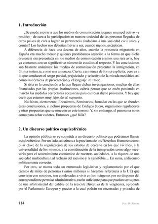114 PEIO M. AIERBE
1. Introducción
¿Se puede aspirar a que los medios de comunicación jueguen un papel activo –y
positivo– de cara a la participación en nuestra sociedad de las personas llegadas de
otros países de cara a lograr su pertenencia ciudadana a una sociedad civil única y
común? Los hechos nos deberían llevar a ser, cuando menos, escépticos.
A diferencia de hace una decena de años, cuando la presencia migratoria en
España era mucho menor y quienes prestábamos atención a la forma en que dicha
presencia era presentada en los medios de comunicación éramos una rara avis, hoy
ya contamos con un signiﬁcativo número de estudios al respecto. Y las conclusiones
son bastante unánimes: los medios de comunicación presentan la inmigración, en
última instancia, como una amenaza. Cierto, casi nunca de forma explícita, pero es a
lo que conducen el sesgo parcial, prejuiciado y selectivo de la mirada mediática así
como las técnicas de presentación y el lenguaje utilizado.
Si ésta es la conclusión a la que llegan dichas investigaciones, muchas de ellas
ﬁnanciadas por las propias instituciones, cabría pensar que se estén poniendo en
marcha las medidas correctoras necesarias para cambiar dicho panorama. Y hay que
decir que estamos muy lejos de tal supuesto.
No faltan, ciertamente, Encuentros, Seminarios, Jornadas en las que se aborden
estas conclusiones, e incluso propuestas de Códigos éticos, organismos reguladores
y otras propuestas que se mueven en este terreno. Y, sin embargo, el panorama no es
como para echar cohetes. Entonces ¿qué falla?
2. Un discurso político esquizofrénico
La opinión pública se ve sometida a un discurso político que podríamos llamar
esquizofrénico. Por un lado, asistimos a la proclama de los Derechos Humanos como
pilar clave de la organización de los estados de derecho en los que vivimos, a la
universalidad de los mismos, a la consideración de la inmigración como algo nece-
sario para el sostenimiento económico de nuestras sociedades, a la riqueza de una
sociedad multicultural, al rechazo del racismo y la xenofobia… En suma, al discurso
políticamente correcto.
Por otro, se monta todo un entramado legislativo y reglamentario por el que
cientos de miles de personas (varios millones si hacemos referencia a la UE) que
conviven con nosotros, son condenadas a vivir en los márgenes por no disponer del
correspondiente permiso administrativo, razón suﬁciente para que puedan ser sujetos
de una arbitrariedad del calibre de la reciente Directiva de la vergüenza, aprobada
por el Parlamento Europeo y gracias a la cual podrán ser encerradas y privadas de
 