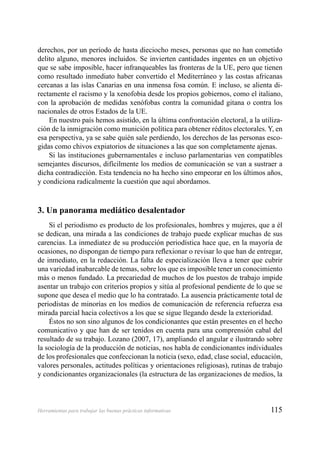 115Herramientas para trabajar las buenas prácticas informativas
derechos, por un período de hasta dieciocho meses, personas que no han cometido
delito alguno, menores incluidos. Se invierten cantidades ingentes en un objetivo
que se sabe imposible, hacer infranqueables las fronteras de la UE, pero que tienen
como resultado inmediato haber convertido el Mediterráneo y las costas africanas
cercanas a las islas Canarias en una inmensa fosa común. E incluso, se alienta di-
rectamente el racismo y la xenofobia desde los propios gobiernos, como el italiano,
con la aprobación de medidas xenófobas contra la comunidad gitana o contra los
nacionales de otros Estados de la UE.
En nuestro país hemos asistido, en la última confrontación electoral, a la utiliza-
ción de la inmigración como munición política para obtener réditos electorales. Y, en
esa perspectiva, ya se sabe quién sale perdiendo, los derechos de las personas esco-
gidas como chivos expiatorios de situaciones a las que son completamente ajenas.
Si las instituciones gubernamentales e incluso parlamentarias ven compatibles
semejantes discursos, difícilmente los medios de comunicación se van a sustraer a
dicha contradicción. Esta tendencia no ha hecho sino empeorar en los últimos años,
y condiciona radicalmente la cuestión que aquí abordamos.
3. Un panorama mediático desalentador
Si el periodismo es producto de los profesionales, hombres y mujeres, que a él
se dedican, una mirada a las condiciones de trabajo puede explicar muchas de sus
carencias. La inmediatez de su producción periodística hace que, en la mayoría de
ocasiones, no dispongan de tiempo para reﬂexionar o revisar lo que han de entregar,
de inmediato, en la redacción. La falta de especialización lleva a tener que cubrir
una variedad inabarcable de temas, sobre los que es imposible tener un conocimiento
más o menos fundado. La precariedad de muchos de los puestos de trabajo impide
asentar un trabajo con criterios propios y sitúa al profesional pendiente de lo que se
supone que desea el medio que lo ha contratado. La ausencia prácticamente total de
periodistas de minorías en los medios de comunicación de referencia refuerza esa
mirada parcial hacia colectivos a los que se sigue llegando desde la exterioridad.
Éstos no son sino algunos de los condicionantes que están presentes en el hecho
comunicativo y que han de ser tenidos en cuenta para una comprensión cabal del
resultado de su trabajo. Lozano (2007, 17), ampliando el angular e ilustrando sobre
la sociología de la producción de noticias, nos habla de condicionantes individuales
de los profesionales que confeccionan la noticia (sexo, edad, clase social, educación,
valores personales, actitudes políticas y orientaciones religiosas), rutinas de trabajo
y condicionantes organizacionales (la estructura de las organizaciones de medios, la
 