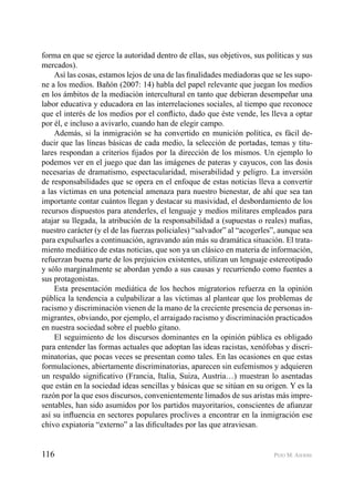 116 PEIO M. AIERBE
forma en que se ejerce la autoridad dentro de ellas, sus objetivos, sus políticas y sus
mercados).
Así las cosas, estamos lejos de una de las ﬁnalidades mediadoras que se les supo-
ne a los medios. Bañón (2007: 14) habla del papel relevante que juegan los medios
en los ámbitos de la mediación intercultural en tanto que debieran desempeñar una
labor educativa y educadora en las interrelaciones sociales, al tiempo que reconoce
que el interés de los medios por el conﬂicto, dado que éste vende, les lleva a optar
por él, e incluso a avivarlo, cuando han de elegir campo.
Además, si la inmigración se ha convertido en munición política, es fácil de-
ducir que las líneas básicas de cada medio, la selección de portadas, temas y titu-
lares respondan a criterios ﬁjados por la dirección de los mismos. Un ejemplo lo
podemos ver en el juego que dan las imágenes de pateras y cayucos, con las dosis
necesarias de dramatismo, espectacularidad, miserabilidad y peligro. La inversión
de responsabilidades que se opera en el enfoque de estas noticias lleva a convertir
a las víctimas en una potencial amenaza para nuestro bienestar, de ahí que sea tan
importante contar cuántos llegan y destacar su masividad, el desbordamiento de los
recursos dispuestos para atenderles, el lenguaje y medios militares empleados para
atajar su llegada, la atribución de la responsabilidad a (supuestas o reales) maﬁas,
nuestro carácter (y el de las fuerzas policiales) “salvador” al “acogerles”, aunque sea
para expulsarles a continuación, agravando aún más su dramática situación. El trata-
miento mediático de estas noticias, que son ya un clásico en materia de información,
refuerzan buena parte de los prejuicios existentes, utilizan un lenguaje estereotipado
y sólo marginalmente se abordan yendo a sus causas y recurriendo como fuentes a
sus protagonistas.
Esta presentación mediática de los hechos migratorios refuerza en la opinión
pública la tendencia a culpabilizar a las víctimas al plantear que los problemas de
racismo y discriminación vienen de la mano de la creciente presencia de personas in-
migrantes, obviando, por ejemplo, el arraigado racismo y discriminación practicados
en nuestra sociedad sobre el pueblo gitano.
El seguimiento de los discursos dominantes en la opinión pública es obligado
para entender las formas actuales que adoptan las ideas racistas, xenófobas y discri-
minatorias, que pocas veces se presentan como tales. En las ocasiones en que estas
formulaciones, abiertamente discriminatorias, aparecen sin eufemismos y adquieren
un respaldo signiﬁcativo (Francia, Italia, Suiza, Austria…) muestran lo asentadas
que están en la sociedad ideas sencillas y básicas que se sitúan en su origen. Y es la
razón por la que esos discursos, convenientemente limados de sus aristas más impre-
sentables, han sido asumidos por los partidos mayoritarios, conscientes de aﬁanzar
así su inﬂuencia en sectores populares proclives a encontrar en la inmigración ese
chivo expiatoria “externo” a las diﬁcultades por las que atraviesan.
 