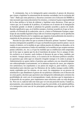 117Herramientas para trabajar las buenas prácticas informativas
Y, ciertamente, hoy es la inmigración quien concentra el grueso de discursos
que vienen a legitimar la estructuración de nuestras sociedades con la exclusión del
“otro”. Dado que estas prácticas y discursos coexisten con el discurso de DDHH es
más necesario que nunca deconstruir los mismos, y remarcar la gran responsabilidad
de la clase política a la hora de elaborar y legitimar estos discursos. Claro que ya
vemos que, en el mundo de la política, el consenso en el terreno de la inmigración
es bastante grande: es donde se plantean los grandes acuerdos y pactos de estado.
Resulta signiﬁcativo que, en el ámbito europeo, el primer acuerdo en el que se ha re-
currido a la fórmula de la codecisión, esto es, a hacer al Parlamento Europeo copar-
tícipe de una medida legislativa haya sido en el terreno migratorio con la aprobación
de la llamada Directiva de la vergüenza que organiza el procedimiento de encierro y
expulsión de las personas que no tienen residencia legal.
Son dos los ejes sobre los que se asienta el discurso: priman “nuestros” intereses
(la única inmigración aceptable es la que sea beneﬁciosa para nuestros países: sea en
cuanto al número, en la medida en que cubran puestos de trabajo no deseados, en la
medida en que aumenten el índice de natalidad, en la medida en que acepten nuestras
pautas culturales, etc. etc.) y el que las medidas que se establezcan estén amparadas
por la ley (que se supone que les da el marchamo de justas). Eso sí, aunque el inte-
rés exclusivo es el nuestro, suele trufarse el discurso de que se hace, también, por
su interés. Aunque parezca cínico, es la esencia de los discursos políticos actuales:
no queremos que estén aquí en situación irregular (aunque si lo están es porque la
Administración no quiere darles el permiso que acabaría con esa situación) porque
son sobreexplotados (curiosamente, en la inmensa mayoría de casos, por empresa-
rios autóctonos), los expulsamos a sus países de origen (o, peor todavía, a países
intermedios) pero decimos que los liberamos de las maﬁas (aunque acaben doble-
mente explotados por las mismas, en ese caso), les empujamos en un proceso de
asimilación a que abandonen el grueso de sus prácticas culturales con el discurso de
no crear guetos, decimos que queremos una inmigración ordenada pero cerramos las
posibilidades de venir con el correspondiente visado, decimos que lo importante es
el desarrollo de sus países, pero impulsamos unas relaciones cada vez más desigua-
les. Pero eso sí, nada de todo esto tiene que ver con una posición racista. Cuando es,
precisamente, este conjunto de discursos lo que ha convertido, en la opinión pública,
a la inmigración como uno de los principales problemas que reﬂeja la gente en las
encuestas.
 