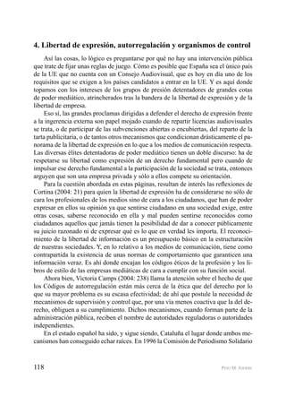 118 PEIO M. AIERBE
4. Libertad de expresión, autorregulación y organismos de control
Así las cosas, lo lógico es preguntarse por qué no hay una intervención pública
que trate de ﬁjar unas reglas de juego. Cómo es posible que España sea el único país
de la UE que no cuenta con un Consejo Audiovisual, que es hoy en día uno de los
requisitos que se exigen a los países candidatos a entrar en la UE. Y es aquí donde
topamos con los intereses de los grupos de presión detentadores de grandes cotas
de poder mediático, atrincherados tras la bandera de la libertad de expresión y de la
libertad de empresa.
Eso sí, las grandes proclamas dirigidas a defender el derecho de expresión frente
a la ingerencia externa son papel mojado cuando de repartir licencias audiovisuales
se trata, o de participar de las subvenciones abiertas o encubiertas, del reparto de la
tarta publicitaria, o de tantos otros mecanismos que condicionan drásticamente el pa-
norama de la libertad de expresión en lo que a los medios de comunicación respecta.
Las diversas élites detentadoras de poder mediático tienen un doble discurso: ha de
respetarse su libertad como expresión de un derecho fundamental pero cuando de
impulsar ese derecho fundamental a la participación de la sociedad se trata, entonces
arguyen que son una empresa privada y sólo a ellos compete su orientación.
Para la cuestión abordada en estas páginas, resultan de interés las reﬂexiones de
Cortina (2004: 21) para quien la libertad de expresión ha de considerarse no sólo de
cara los profesionales de los medios sino de cara a los ciudadanos, que han de poder
expresar en ellos su opinión ya que sentirse ciudadano en una sociedad exige, entre
otras cosas, saberse reconocido en ella y mal pueden sentirse reconocidos como
ciudadanos aquellos que jamás tienen la posibilidad de dar a conocer públicamente
su juicio razonado ni de expresar qué es lo que en verdad les importa. El reconoci-
miento de la libertad de información es un presupuesto básico en la estructuración
de nuestras sociedades. Y, en lo relativo a los medios de comunicación, tiene como
contrapartida la existencia de unas normas de comportamiento que garanticen una
información veraz. Es ahí donde encajan los códigos éticos de la profesión y los li-
bros de estilo de las empresas mediáticas de cara a cumplir con su función social.
Ahora bien, Victoria Camps (2004: 238) llama la atención sobre el hecho de que
los Códigos de autorregulación están más cerca de la ética que del derecho por lo
que su mayor problema es su escasa efectividad; de ahí que postule la necesidad de
mecanismos de supervisión y control que, por una vía menos coactiva que la del de-
recho, obliguen a su cumplimiento. Dichos mecanismos, cuando forman parte de la
administración pública, reciben el nombre de autoridades reguladoras o autoridades
independientes.
En el estado español ha sido, y sigue siendo, Cataluña el lugar donde ambos me-
canismos han conseguido echar raíces. En 1996 la Comisión de Periodismo Solidario
 