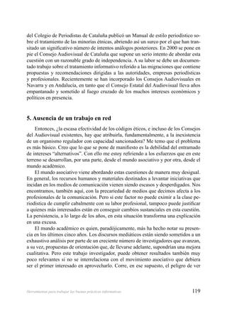 119Herramientas para trabajar las buenas prácticas informativas
del Colegio de Periodistas de Cataluña publicó un Manual de estilo periodístico so-
bre el tratamiento de las minorías étnicas, abriendo así un surco por el que han tran-
sitado un signiﬁcativo número de intentos análogos posteriores. En 2000 se pone en
pie el Consejo Audiovisual de Cataluña que supone un serio intento de abordar esta
cuestión con un razonable grado de independencia. A su labor se debe un documen-
tado trabajo sobre el tratamiento informativo referido a las migraciones que contiene
propuestas y recomendaciones dirigidas a las autoridades, empresas periodísticas
y profesionales. Recientemente se han incorporado los Consejos Audiovisuales en
Navarra y en Andalucía, en tanto que el Consejo Estatal del Audiovisual lleva años
empantanado y sometido al fuego cruzado de los muchos intereses económicos y
políticos en presencia.
5. Ausencia de un trabajo en red
Entonces, ¿la escasa efectividad de los códigos éticos, e incluso de los Consejos
del Audiovisual existentes, hay que atribuirla, fundamentalmente, a la inexistencia
de un organismo regulador con capacidad sancionadora? Me temo que el problema
es más básico. Creo que lo que se pone de maniﬁesto es la debilidad del entramado
de intereses “alternativos”. Con ello me estoy reﬁriendo a los esfuerzos que en este
terreno se desarrollan, por una parte, desde el mundo asociativo y por otra, desde el
mundo académico.
El mundo asociativo viene abordando estas cuestiones de manera muy desigual.
En general, los recursos humanos y materiales destinados a levantar iniciativas que
incidan en los medios de comunicación vienen siendo escasos y desperdigados. Nos
encontramos, también aquí, con la precariedad de medios que decimos afecta a los
profesionales de la comunicación. Pero si este factor no puede eximir a la clase pe-
riodística de cumplir cabalmente con su labor profesional, tampoco puede justiﬁcar
a quienes más interesados están en conseguir cambios sustanciales en esta cuestión.
La persistencia, a lo largo de los años, en esta situación transforma una explicación
en una excusa.
El mundo académico es quien, paradójicamente, más ha hecho notar su presen-
cia en los últimos cinco años. Los discursos mediáticos están siendo sometidos a un
exhaustivo análisis por parte de un creciente número de investigadores que avanzan,
a su vez, propuestas de orientación que, de llevarse adelante, supondrían una mejora
cualitativa. Pero este trabajo investigador, puede obtener resultados también muy
poco relevantes si no se interrelaciona con el movimiento asociativo que debiera
ser el primer interesado en aprovecharlo. Corre, en ese supuesto, el peligro de ver
 