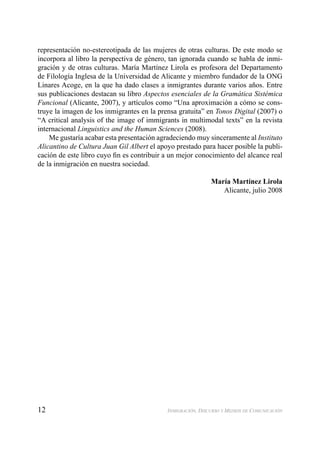 12 INMIGRACIÓN, DISCURSO Y MEDIOS DE COMUNICACIÓN
representación no-estereotipada de las mujeres de otras culturas. De este modo se
incorpora al libro la perspectiva de género, tan ignorada cuando se habla de inmi-
gración y de otras culturas. María Martínez Lirola es profesora del Departamento
de Filología Inglesa de la Universidad de Alicante y miembro fundador de la ONG
Linares Acoge, en la que ha dado clases a inmigrantes durante varios años. Entre
sus publicaciones destacan su libro Aspectos esenciales de la Gramática Sistémica
Funcional (Alicante, 2007), y artículos como “Una aproximación a cómo se cons-
truye la imagen de los inmigrantes en la prensa gratuita” en Tonos Digital (2007) o
“A critical analysis of the image of immigrants in multimodal texts” en la revista
internacional Linguistics and the Human Sciences (2008).
Me gustaría acabar esta presentación agradeciendo muy sinceramente al Instituto
Alicantino de Cultura Juan Gil Albert el apoyo prestado para hacer posible la publi-
cación de este libro cuyo ﬁn es contribuir a un mejor conocimiento del alcance real
de la inmigración en nuestra sociedad.
María Martínez Lirola
Alicante, julio 2008
 