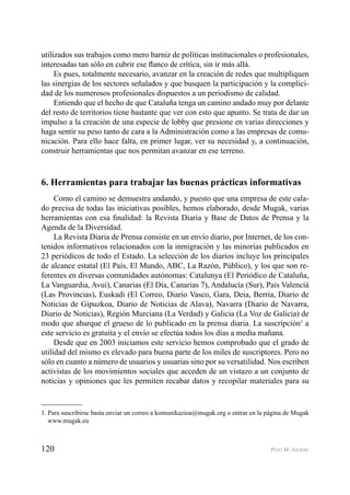 120 PEIO M. AIERBE
utilizados sus trabajos como mero barniz de políticas institucionales o profesionales,
interesadas tan sólo en cubrir ese ﬂanco de crítica, sin ir más allá.
Es pues, totalmente necesario, avanzar en la creación de redes que multipliquen
las sinergias de los sectores señalados y que busquen la participación y la complici-
dad de los numerosos profesionales dispuestos a un periodismo de calidad.
Entiendo que el hecho de que Cataluña tenga un camino andado muy por delante
del resto de territorios tiene bastante que ver con esto que apunto. Se trata de dar un
impulso a la creación de una especie de lobby que presione en varias direcciones y
haga sentir su peso tanto de cara a la Administración como a las empresas de comu-
nicación. Para ello hace falta, en primer lugar, ver su necesidad y, a continuación,
construir herramientas que nos permitan avanzar en ese terreno.
6. Herramientas para trabajar las buenas prácticas informativas
Como el camino se demuestra andando, y puesto que una empresa de este cala-
do precisa de todas las iniciativas posibles, hemos elaborado, desde Mugak, varias
herramientas con esa ﬁnalidad: la Revista Diaria y Base de Datos de Prensa y la
Agenda de la Diversidad.
La Revista Diaria de Prensa consiste en un envío diario, por Internet, de los con-
tenidos informativos relacionados con la inmigración y las minorías publicados en
23 periódicos de todo el Estado. La selección de los diarios incluye los principales
de alcance estatal (El País, El Mundo, ABC, La Razón, Público), y los que son re-
ferentes en diversas comunidades autónomas: Catalunya (El Periódico de Cataluña,
La Vanguardia, Avui), Canarias (El Día, Canarias 7), Andalucía (Sur), País Valenciá
(Las Provincias), Euskadi (El Correo, Diario Vasco, Gara, Deia, Berria, Diario de
Noticias de Gipuzkoa, Diario de Noticias de Alava), Navarra (Diario de Navarra,
Diario de Noticias), Región Murciana (La Verdad) y Galicia (La Voz de Galicia) de
modo que abarque el grueso de lo publicado en la prensa diaria. La suscripción1
a
este servicio es gratuita y el envío se efectúa todos los días a media mañana.
Desde que en 2003 iniciamos este servicio hemos comprobado que el grado de
utilidad del mismo es elevado para buena parte de los miles de suscriptores. Pero no
sólo en cuanto a número de usuarios y usuarias sino por su versatilidad. Nos escriben
activistas de los movimientos sociales que acceden de un vistazo a un conjunto de
noticias y opiniones que les permiten recabar datos y recopilar materiales para su
1. Para suscribirse basta enviar un correo a komunikazioa@mugak.org o entrar en la página de Mugak
www.mugak.eu
 