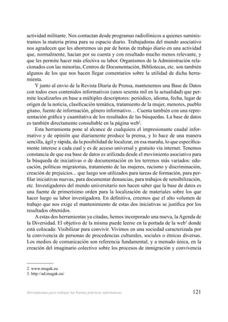 121Herramientas para trabajar las buenas prácticas informativas
actividad militante. Nos contactan desde programas radiofónicos a quienes suminis-
tramos la materia prima para su espacio diario. Trabajadoras del mundo asociativo
nos agradecen que les ahorremos un par de horas de trabajo diario en una actividad
que, normalmente, hacían por su cuenta y con resultado mucho menos relevante, y
que les permite hacer más efectiva su labor. Organismos de la Administración rela-
cionados con las minorías, Centros de Documentación, Bibliotecas, etc. son también
algunos de los que nos hacen llegar comentarios sobre la utilidad de dicha herra-
mienta.
Y junto al envio de la Revista Diaria de Prensa, mantenemos una Base de Datos
con todos esos contenidos informativos (unos sesenta mil en la actualidad) que per-
mite localizarlos en base a múltiples descriptores: periódico, idioma, fecha, lugar de
origen de la noticia, clasiﬁcación temática, tratamiento de la mujer, menores, pueblo
gitano, fuente de información, género informativo… Cuenta también con una repre-
sentación gráﬁca y cuantitativa de los resultados de las búsquedas. La base de datos
es también directamente consultable en la página web2
.
Esta herramienta pone al alcance de cualquiera el impresionante caudal infor-
mativo y de opinión que diariamente produce la prensa, y lo hace de una manera
sencilla, ágil y rápida, da la posibilidad de localizar, en esa maraña, lo que especíﬁca-
mente interese a cada cual y es de acceso universal y gratuito vía internet. Tenemos
constancia de que esa base de datos es utilizada desde el movimiento asociativo para
la búsqueda de iniciativas o de documentación en los terrenos más variados: edu-
cación, políticas migratorias, tratamiento de las mujeres, racismo y discriminación,
creación de prejuicios... que luego son utilizados para tareas de formación, para per-
ﬁlar iniciativas nuevas, para documentar denuncias, para trabajos de sensibilización,
etc. Investigadores del mundo universitario nos hacen saber que la base de datos es
una fuente de primerísimo orden para la localización de materiales sobre los que
hacer luego su labor investigadora. En deﬁnitiva, creemos que el alto volumen de
trabajo que nos exige el mantenimiento de estas dos iniciativas se justiﬁca por los
resultados obtenidos.
A estas dos herramientas ya citadas, hemos incorporado una nueva, la Agenda de
la Diversidad. El objetivo de la misma puede leerse en la portada de la web3
donde
está colocada: Visibilizar para convivir. Vivimos en una sociedad caracterizada por
la convivencia de personas de procedencias culturales, sociales o étnicas diversas.
Los medios de comunicación son referencia fundamental, y a menudo única, en la
creación del imaginario colectivo sobre los procesos de inmigración y convivencia
2. www.mugak.eu
3. http://ad.mugak.eu/
 