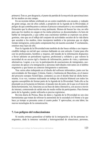 123Herramientas para trabajar las buenas prácticas informativas
primero). Éste es, por desgracia, el punto de partida de la mayoría de aproximaciones
de los medios en este campo.
En un reciente debate celebrado en un centro madrileño con encanto, y rodeado
de gente amiga, uno de ellos señaló, a propósito de la Agenda de la Diversidad, el
peligro de que contribuyamos a etnizar el proceso comunicativo y no a normalizarlo.
Encuentro que la observación es muy pertinente. Hemos de buscar las vías, no sólo
para que los medios no caigan en las malas prácticas ya documentadas a la hora de
hablar de inmigración, y que sobre esas cuestiones también se expresen sus prota-
gonistas, sino que en el reﬂejo del conjunto de actividades sociales de la vida diaria
que acceden a los medios, éstos incorporen también a las personas que en algún
tiempo inmigraron, como parte componente hoy de nuestra sociedad. Y ciertamente,
estamos muy lejos de ello.
Pero la Agenda de la Diversidad trata también de dar bases sólidas a ese impres-
cindible trabajo en red del que venimos hablando en este artículo. Contar para ello
con los profesionales, hombres y mujeres, del mundo de la información dispuestos
a llevar adelante un periodismo riguroso, profesional y solidario y que valoren la
necesidad de un acceso ágil a fuentes de información, puntos de vista y opiniones
alternativas. Lograr, a su vez, la participación de asociaciones de inmigrantes, aso-
ciaciones de apoyo a la inmigración y personas individuales relevantes en el ámbito
migratorio y que tienen un contexto inmigratorio o autóctono.
Tras varios años trabajando en el diseño del software informático, junto con las
universidades de Stavanger, Colonia, Gante y Autónoma de Barcelona, en el marco
del proyecto europeo XenoClipse, contamos ya con el diseño ﬁnal de dicha herra-
mienta. A su vez, venimos realizando un trabajo de relación bilateral con todos los
agentes susceptibles de formar parte de la Agenda de la Diversidad. Todo ello se ha
plasmado ya en la puesta en Internet, el pasado mes de junio, de lo que es el inicio de
dicha herramienta. Así, funciona ya esa base de datos interactiva, con acceso a través
de internet, conteniendo de salida más de medio millar de participantes. Para formar
parte de la Agenda y poder utilizarla es preciso registrarse.
Revista diaria de Prensa, Base de datos y Agenda de la Diversidad no son sino
herramientas que tratan de reforzar la autonomía de la sociedad civil frente a lo que
hace ya tiempo se presenta como el cuarto poder. Y aprovechar, en esta labor, las
nuevas tecnologías de la comunicación.
7. Los peligros del reduccionismo
Si resulta erróneo generalizar al hablar de la inmigración y de las personas in-
migrantes, dada la inmensa variedad y heterogeneidad de situaciones, personas,
 