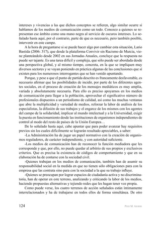 124 PEIO M. AIERBE
intereses y vivencias a las que dichos conceptos se reﬁeren, algo similar ocurre si
hablamos de los medios de comunicación como un todo. Conozco a quienes se re-
presentan ese ámbito como una mano negra al servicio de oscuros intereses. Lo se-
ñalado hasta aquí, por el contrario, parte de que es necesario, pero también posible,
intervenir en este campo.
A la hora de preguntarse si se puede hacer algo por cambiar esta situación, Lario
Bastida (2006: 317), que desde la plataforma Convivir sin Racismo de Murcia, vie-
ne planteándolo desde 2002 en sus Jornadas Anuales, concluye que la respuesta no
puede ser tajante. Es una tarea difícil y compleja, que sólo puede ser abordada desde
una perspectiva global, y al mismo tiempo, concreta, en la que se impliquen muy
diversos sectores y se vayan poniendo en práctica algunas de las conclusiones que sí
existen para los numerosos interrogantes que se han venido apuntando.
Porque, y pese a que el punto de partida descrito es francamente desfavorable, es
necesario aﬁrmar que las posibilidades de incidir, por parte de los diferentes agen-
tes sociales, en el proceso de creación de los mensajes mediáticos es muy amplia,
variada y absolutamente necesaria. Para ello es preciso apoyarnos en los medios
de comunicación para llegar a la población, aprovechar el signiﬁcativo número de
profesionales dispuestos a un periodismo de calidad, así como las muchas ventanas
que abre la multiplicidad y variedad de medios, reforzar la labor de análisis de los
especialistas, la difusión de sus trabajos y el engarce de los mismos con los agentes
del campo de la solidaridad, implicar al mundo intelectual y a la Universidad, exigir
la puesta en funcionamiento desde las instituciones de organismos independientes de
control al modo del resto de países de la Unión Europea…
De lo señalado hasta aquí, cabe apuntar que para poder avanzar hay requisitos
previos sin los cuales difícilmente se lograrán resultado apreciables, a saber:
-La Administración ha de jugar un papel normativo con la creación de organis-
mos reguladores, de carácter independiente, y con autoridad suﬁciente.
-Los medios de comunicación han de reconocer la función mediadora que les
corresponde y que, por ello, no puede quedar al arbitrio de sus propios y exclusivos
criterios. Que es precisa la existencia de códigos de comportamiento y que en su
elaboración ha de contarse con la sociedad civil.
-Quienes trabajan en los medios de comunicación, también han de asumir su
responsabilidad social en la medida en que no tienen sólo obligaciones para con la
empresa que las contrata sino para con la sociedad a la que su trabajo inﬂuye.
-Quienes se preocupan por lograr espacios de ciudadanía activa y no discrimina-
toria, han de operar en este terreno, analizando y criticando la labor de los medios,
haciendo propuestas alternativas y tejiendo redes que les hagan tener voz propia.
Como puede verse, los cuatro terrenos de acción señalados están íntimamente
interrelacionados y ha de trabajarse en todos ellos de forma simultánea. De otro
 