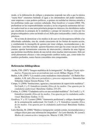 125Herramientas para trabajar las buenas prácticas informativas
modo, si la elaboración de códigos y propuestas responde tan sólo a que la música
“suena bien” estaremos bailando el agua a los detentadores del poder mediático,
sean empresas o sean poderes políticos, a quienes en realidad no interesa entrarle a
los problemas reales que venimos señalando. Para Gozálvez y Lozano (2004: 59),
profundizar en las responsabilidades sociales y en las exigencias autónomas del sec-
tor audiovisual no es una tarea prioritaria porque no interesa a los decididores reales
que encabezan la jerarquía de lo mediático y porque tal iniciativa es vista por los
propios trabajadores como un brindis al sol, bello pero inalcanzable e inútil a efectos
prácticos.
No se trata de demonizar a los medios ni de caer en la desesperanza debido a las
diﬁcultades señaladas, sino de, siendo conscientes de los límites de nuestra acción,
y combatiendo la musiquilla de quienes por tener códigos, recomendaciones y de-
claraciones –con foto incluida– quieren hacernos creer que las cosas van por el buen
camino, aportar herramientas concretas de intervención y dotarlas de unas lógicas
que permitan inscribirlas dentro de una red de otras muchas intervenciones. Sólo así
serán plenamente eﬁcaces e irán consiguiendo cambios reales, que, como todos los
cambios profundos, nunca fueron concedidos sino conquistados.
Referencias bibliográﬁcas
Aierbe, P.M. (2007) “Imagen mediática de la inmigración”. En Hegoa Utopía infor-
mativa. Propuestas para un periodismo más social. Bilbao: Hegoa; 37-42.
Bañón, A.M. (2007) “Los medios como mediadores interculturales”. En Bañón Her-
nández, A.M. (ed.) Discurso periodístico y procesos migratorios. Donostia-San
Sebastián: Gakoa-Tercera Prensa; 7-26.
Camps, V. (2004) “Instituciones, agencias y mecanismos de supervisión mediática”.
En Conill, J. y V. Gonzálvez (coords.) Ética de los medios. Una apuesta por la
ciudadanía audiovisual. Barcelona: Gedisa; 233-251.
Cortina, A. (2004) “Ciudadanía activa en una sociedad mediática”. En Conill, J. y V.
Gonzálvez (coords.) Ética de los medios. Una apuesta por la ciudadanía audio-
visual. Barcelona: Gedisa; 11-32.
Gozálvez, V. y J.F. Lozano (2004) “Autonomía profesional y códigos deontológico
de la comunicación audiovisual. En Conill, J. y V. Gonzálvez (coords.) Ética
de los medios. Una apuesta por la ciudadanía audiovisual. Barcelona: Gedisa;
51-78.
Lario Bastida, M. (2006) “Medios e inmigración: sentido común, recomendaciones y
códigos éticos para una información integradora”. En Lario Bastida, M. (coord.)
Medios de comunicación e inmigración. Murcia: CAM; 299-318.
 