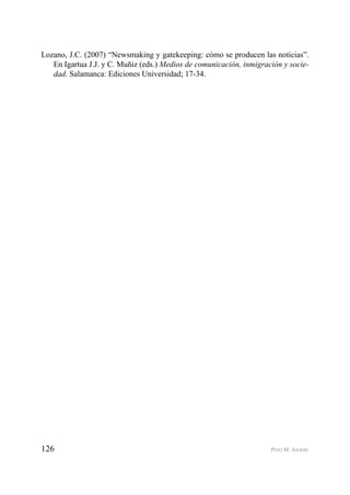 126 PEIO M. AIERBE
Lozano, J.C. (2007) “Newsmaking y gatekeeping: cómo se producen las noticias”.
En Igartua J.J. y C. Muñiz (eds.) Medios de comunicación, inmigración y socie-
dad. Salamanca: Ediciones Universidad; 17-34.
 