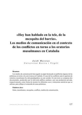127INMIGRACIÓN, DISCURSO Y MEDIOS DE COMUNICACIÓN
«Hoy han hablado en la tele, de la
mezquita del barrio».
Los medios de comunicación en el contexto
de los conﬂictos en torno a los oratorios
musulmanes en Cataluña
J o r d i M o r e r a s
U n i v e r s i t a t R o v i r a i V i r g i l i
Resumen
Los medios de comunicación han jugado un papel destacado en publicitar algunas de las
polémicas en torno a la convivencia en Cataluña. El caso de los conﬂictos ante la apertura de
oratorios musulmanes ha sido paradigmático en este sentido. En este texto se comparan dos
documentales, producidos por la televisión pública catalana y por una productora privada,
respectivamente, como forma de mostrar los diferentes usos y estructuras narrativas que se
utilizan, para reﬂejar el contenido de estas polémicas.
Palabras clave
Islam, musulmanes, mezquitas, conﬂicto, medios de comunicación.
 