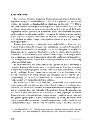 128 JORDI MORERAS
1. Introducción
Las polémicas en torno a la apertura de oratorios musulmanes en Cataluña han
adquirido una especial notoriedad desde el año 2001. A pesar de que no todos los
oratorios de Cataluña (en la actualidad, se calcula que existen entre 170 y 180) se
han visto inmersos en estas polémicas, sí parece existir una cierta prevalencia en
los últimos años a situar su presencia como un factor de tensión social. Tal tensión
se genera en muchas ocasiones, en el momento en que una comunidad musulmana
local maniﬁesta su voluntad de ampliar el oratorio o de trasladarlo a otro local con
mayor capacidad o mejores condiciones. Es decir, en el momento en que se rompe
la invisibilidad social que protege estos espacios comunitarios, y se hacen presentes
en el espacio público.
Estamos, pues, ante una cuestión relacionada con la visibilidad de una alteridad
religiosa deﬁnida en nuestra sociedad como una realidad esencialmente opuesta a lo
que socialmente se considera como propio, con lo que ello supone de introducción
de prejuicios en la comprensión de esta presencia. La prevalencia de estos conﬂictos
es indicativa de una disfunción grave en el modelo de acogida de la inmigración en
esta sociedad, que a pesar de presentar la integración en clave de participación so-
cial, acaba promocionando implícitamente una integración basada en la discreción y
en la invisibilidad social.
En los últimos años nos hemos dedicado (y seguimos en ello1
), analizando el
contenido de estos conﬂictos, en base a la perspectiva de los diferentes actores im-
plicados (básicamente agrupados en cinco ámbitos: político, comunitario, vecinal,
social y mediático). En esta ocasión, nos centraremos en la implicación de los me-
dios de comunicación en estas polémicas, que han jugado un papel relevante en la
comprensión y percepción de estos conﬂictos, así como de otras realidades que se
relacionan con la presencia musulmana en Cataluña.
Frecuentemente, el papel de los medios de comunicación, en su tratamiento de
estas polémicas, ha sido criticado por parte de los otros actores presentes en estos
conﬂictos, que les achacan su falta de profesionalidad ante el tratamiento superﬁcial
que, en ocasiones, éstos han elaborado de los conﬂictos locales. En el contexto de
esta red de actores implicados en estas polémicas, el papel jugado por los medios
de comunicación no ha sido ni mejor ni peor, aunque es evidente que su capacidad
para generar opinión pública es muy superior al resto de actores. Se podrían hacer
objeciones sobre el tratamiento de estas polémicas para convertirlas en noticias, tan-
to por el contenido que se elabora como por la forma en que se muestran. Ha habido
1. Véanse Moreras 2002, 2005 y 2006. En prensa se encuentra el estudio ﬁnanciado por la Fundación
Jaume Boﬁll, con el título provisional de Una mesquita en el barri («Una mezquita en el barrio»).
 