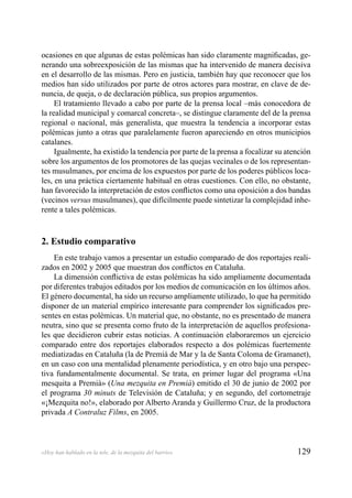 129«Hoy han hablado en la tele, de la mezquita del barrio»
ocasiones en que algunas de estas polémicas han sido claramente magniﬁcadas, ge-
nerando una sobreexposición de las mismas que ha intervenido de manera decisiva
en el desarrollo de las mismas. Pero en justicia, también hay que reconocer que los
medios han sido utilizados por parte de otros actores para mostrar, en clave de de-
nuncia, de queja, o de declaración pública, sus propios argumentos.
El tratamiento llevado a cabo por parte de la prensa local –más conocedora de
la realidad municipal y comarcal concreta–, se distingue claramente del de la prensa
regional o nacional, más generalista, que muestra la tendencia a incorporar estas
polémicas junto a otras que paralelamente fueron apareciendo en otros municipios
catalanes.
Igualmente, ha existido la tendencia por parte de la prensa a focalizar su atención
sobre los argumentos de los promotores de las quejas vecinales o de los representan-
tes musulmanes, por encima de los expuestos por parte de los poderes públicos loca-
les, en una práctica ciertamente habitual en otras cuestiones. Con ello, no obstante,
han favorecido la interpretación de estos conﬂictos como una oposición a dos bandas
(vecinos versus musulmanes), que difícilmente puede sintetizar la complejidad inhe-
rente a tales polémicas.
2. Estudio comparativo
En este trabajo vamos a presentar un estudio comparado de dos reportajes reali-
zados en 2002 y 2005 que muestran dos conﬂictos en Cataluña.
La dimensión conﬂictiva de estas polémicas ha sido ampliamente documentada
por diferentes trabajos editados por los medios de comunicación en los últimos años.
El género documental, ha sido un recurso ampliamente utilizado, lo que ha permitido
disponer de un material empírico interesante para comprender los signiﬁcados pre-
sentes en estas polémicas. Un material que, no obstante, no es presentado de manera
neutra, sino que se presenta como fruto de la interpretación de aquellos profesiona-
les que decidieron cubrir estas noticias. A continuación elaboraremos un ejercicio
comparado entre dos reportajes elaborados respecto a dos polémicas fuertemente
mediatizadas en Cataluña (la de Premià de Mar y la de Santa Coloma de Gramanet),
en un caso con una mentalidad plenamente periodística, y en otro bajo una perspec-
tiva fundamentalmente documental. Se trata, en primer lugar del programa «Una
mesquita a Premià» (Una mezquita en Premià) emitido el 30 de junio de 2002 por
el programa 30 minuts de Televisión de Cataluña; y en segundo, del cortometraje
«¡Mezquita no!», elaborado por Alberto Aranda y Guillermo Cruz, de la productora
privada A Contraluz Films, en 2005.
 