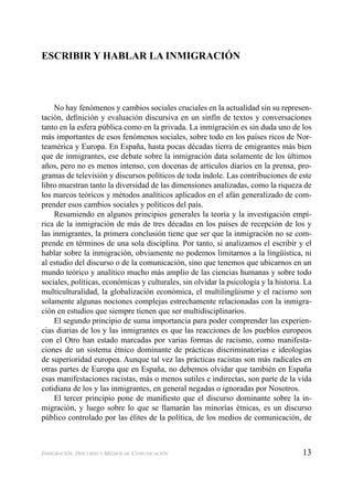 13INMIGRACIÓN, DISCURSO Y MEDIOS DE COMUNICACIÓN
ESCRIBIR Y HABLAR LA INMIGRACIÓN
No hay fenómenos y cambios sociales cruciales en la actualidad sin su represen-
tación, deﬁnición y evaluación discursiva en un sinfín de textos y conversaciones
tanto en la esfera pública como en la privada. La inmigración es sin duda uno de los
más importantes de esos fenómenos sociales, sobre todo en los países ricos de Nor-
teamérica y Europa. En España, hasta pocas décadas tierra de emigrantes más bien
que de inmigrantes, ese debate sobre la inmigración data solamente de los últimos
años, pero no es menos intenso, con docenas de artículos diarios en la prensa, pro-
gramas de televisión y discursos políticos de toda índole. Las contribuciones de este
libro muestran tanto la diversidad de las dimensiones analizadas, como la riqueza de
los marcos teóricos y métodos analíticos aplicados en el afán generalizado de com-
prender esos cambios sociales y políticos del país.
Resumiendo en algunos principios generales la teoría y la investigación empí-
rica de la inmigración de más de tres décadas en los países de recepción de los y
las inmigrantes, la primera conclusión tiene que ser que la inmigración no se com-
prende en términos de una sola disciplina. Por tanto, si analizamos el escribir y el
hablar sobre la inmigración, obviamente no podemos limitarnos a la lingüística, ni
al estudio del discurso o de la comunicación, sino que tenemos que ubicarnos en un
mundo teórico y analítico mucho más amplio de las ciencias humanas y sobre todo
sociales, políticas, económicas y culturales, sin olvidar la psicología y la historia. La
multiculturalidad, la globalización económica, el multilingüismo y el racismo son
solamente algunas nociones complejas estrechamente relacionadas con la inmigra-
ción en estudios que siempre tienen que ser multidisciplinarios.
El segundo principio de suma importancia para poder comprender las experien-
cias diarias de los y las inmigrantes es que las reacciones de los pueblos europeos
con el Otro han estado marcadas por varias formas de racismo, como manifesta-
ciones de un sistema étnico dominante de prácticas discriminatorias e ideologías
de superioridad europea. Aunque tal vez las prácticas racistas son más radicales en
otras partes de Europa que en España, no debemos olvidar que también en España
esas manifestaciones racistas, más o menos sutiles e indirectas, son parte de la vida
cotidiana de los y las inmigrantes, en general negadas o ignoradas por Nosotros.
El tercer principio pone de maniﬁesto que el discurso dominante sobre la in-
migración, y luego sobre lo que se llamarán las minorías étnicas, es un discurso
público controlado por las élites de la política, de los medios de comunicación, de
 
