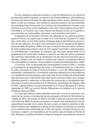 130 JORDI MORERAS
En esta comparativa queremos mostrar, no sólo las diferencias en las narrativas
que presentan ambos reportajes en relación a las citadas polémicas, sino también las
lecciones que parecen extraerse de ambos productos audio-visuales. Queremos com-
parar, no sólo sus enfoques, sino también la estructura narrativa de unos materiales
que entendemos que forman parte, en sí mismos, de estas polémicas en cuanto a que
son fruto de uno de los actores implicados en las ellas (como producto de una televi-
sión pública, en el primer caso; como material de denuncia social, en el segundo) y
que no pueden ser comprendidos meramente como materiales descriptivos.
El programa «Una mesquita a Premià» fue elaborado por los reporteros del pro-
grama 30 minuts, un espacio que se emite en la Televisión de Cataluña-TV3 desde
hace veinte años, en una franja horaria (domingo después del telenoticias de la no-
che) de alta audiencia. 30 minuts está considerado como un «programa divulgativo
de proximidad» (Guardiola, 2006), en el que se analizan temas de interés, incluyen-
do tanto producciones propias como de otros equipos nacionales e internacionales.
Es, probablemente, el programa de reportajes que está mejor situado dentro de la
programación de la televisión catalana, y a pesar de que tiene un carácter generalista
(las cuestiones relacionadas con la inmigración son una más de las temáticas que se
abordan), siempre suele ser citado en estudios que analizan el tratamiento de esta
televisión pública en relación a la diversidad y la multiculturalidad (Guifreu, 2006).
A Contraluz Films es una productora cinematográﬁca creada en 2001, y centrada
en la producción de largometrajes de ﬁcción y documentales para cine y televisión.
Su sede se encuentra en Santa Coloma de Gramenet, y en el año 2005 produjeron el
documental «¡Mezquita no!». Se trataba de la primera experiencia de esta productora
en el tratamiento de una temática social como ésta, tras la cual han ido desarrollando
otros proyectos que no han tenido tanta repercusión como este trabajo, que consiguió
diferentes premios y menciones en festivales de cortometrajes y documentales (pri-
mer premio al mejor documental en la 8ª Muestra de cortometrajes de Sagunto, abril
de 2005; segundo premio al mejor documental en el Festival Baumann de Terrassa,
septiembre de 2005; así como el Premio Migraciones de Andalucía de la Junta de
Andalucía (enero de 2006).
Los casos que analizan ambos reportajes tienen que ver con las reacciones con-
trarias de los vecinos a la instalación de una mezquita en Premià de Mar (desde no-
viembre de 2001 a noviembre de 2002) y en Santa coloma de Gramenet (de octubre
a diciembre de 2004). El primer caso generó un número más importante de noticias,
especialmente acusado en los meses de mayo y junio, en donde se produjeron dife-
rentes incidentes que despertaron la alarma social y política (en concreto, en relación
con la manifestación encabezada por el líder del partido xenófobo Plataforma por
Cataluña), respecto a la trascendencia de las noticias que provenían de Premià de
Mar. Mientras, el conﬂicto de Santa Coloma de Gramenet, una población situada en
 