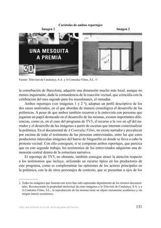 131«Hoy han hablado en la tele, de la mezquita del barrio»
la conurbación de Barcelona, adquirió una dimensión mucho más local, aunque no
menos inquietante, dada la contundencia de la reacción vecinal, que coincidía con la
celebración del mes sagrado para los musulmanes, el ramadán.
Ambos reportajes (ver imágenes 1 y 2 2
), adoptan un perﬁl descriptivo de los
dos casos analizados, en el que abordan de manera cronológica el desarrollo de las
polémicas. A pesar de que ambos también recurren a la entrevista con personas que
jugarían un papel destacado en el desarrollo de las mismas, existen importantes dife-
rencias, como es, en el caso del programa de TV3, el recurso a la voz en off del na-
rrador y el desarrollo de las imágenes a partir de escenas que intentan contextualizar
la polémica. En el documental de A Contraluz Films, no existe narrador y prevalecen
por encima de todo el testimonio de las personas entrevistadas, entre las que estos
productores intercalan imágenes del barrio de Singuerlín en donde se lleva a cabo la
protesta vecinal. Con ello consiguen, si se comparan ambos reportajes, que parezca
que en este segundo trabajo, los testimonios de los entrevistados adquieran una di-
mensión central dentro de la estructura narrativa.
El reportaje de TV3, no obstante, también consigue atraer la atención respecto
a los testimonios que incluye, utilizando un recurso típico en los productores de
este programa, como es complementar las opiniones de los actores principales en
la polémica, con la de otros personajes de contexto, que se presentan a ojos de los
2. Todas las imágenes que ilustran este texto han sido capturadas digitalmente de los mismos documen-
tales. Reconociendo la propiedad intelectual de estas imágenes a la Televisió de Catalunya, S.A. y a
A Contraluz Films, S.L., la reproducción de las mismas tiene un objeto meramente académico y sin
ningún interés económico.
Carátulas de ambos reportajes
Imagen 1 Imagen 2
Fuente: Televisió de Catalunya, S.A. y A Contraluz Films, S.L. ©
 