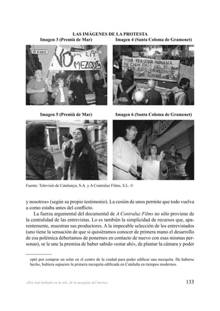 133«Hoy han hablado en la tele, de la mezquita del barrio»
y nosotros» (según su propio testimonio). La cesión de unos permite que todo vuelva
a como estaba antes del conﬂicto.
La fuerza argumental del documental de A Contraluz Films no sólo proviene de
la centralidad de las entrevistas. Lo es también la simplicidad de recursos que, apa-
rentemente, muestran sus productores. A la impecable selección de los entrevistados
(uno tiene la sensación de que si quisiéramos conocer de primera mano el desarrollo
de esa polémica deberíamos de ponernos en contacto de nuevo con esas mismas per-
sonas), se le une la premisa de haber sabido «estar ahí», de plantar la cámara y poder
optó por comprar un solar en el centro de la ciudad para poder ediﬁcar una mezquita. De haberse
hecho, hubiera supuesto la primera mezquita ediﬁcada en Cataluña en tiempos modernos.
Fuente: Televisió de Catalunya, S.A. y A Contraluz Films, S.L. ©
LAS IMÁGENES DE LA PROTESTA
Imagen 3 (Premià de Mar) Imagen 4 (Santa Coloma de Gramenet)
Imagen 5 (Premià de Mar) Imagen 6 (Santa Coloma de Gramenet)
 