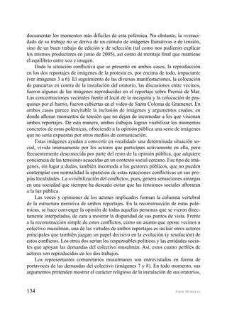 134 JORDI MORERAS
documentar los momentos más difíciles de esta polémica. No obstante, la «veraci-
dad» de su trabajo no se deriva de un cúmulo de imágenes llamativas o de tensión,
sino de un buen trabajo de edición y de selección (tal como nos pudieron explicar
los mismos productores en junio de 2005), así como de montaje ﬁnal que mantiene
el equilibrio entre voz e imagen.
Dada la situación conﬂictiva que se presentó en ambos casos, la reproducción
en los dos reportajes de imágenes de la protesta es, por encima de todo, impactante
(ver imágenes 3 a 6). El seguimiento de las diversas manifestaciones, la colocación
de pancartas en contra de la instalación del oratorio, las discusiones entre vecinos,
fueron algunas de las imágenes reproducidas en el reportaje sobre Premià de Mar.
Las concentraciones vecinales frente al local de la mezquita y la colocación de pas-
quines por el barrio, fueron cubiertas en el video de Santa Coloma de Gramenet. En
ambos casos parece inevitable la inclusión de imágenes y argumentos crudos, en
donde aﬂoran momentos de tensión que no dejan de incomodar a los que visionan
ambos reportajes. De esta manera, ambos trabajos logran visibilizar los momentos
concretos de estas polémicas, ofreciendo a la opinión pública una serie de imágenes
que no sería expuestas por otros medios de comunicación.
Estas imágenes ayudan a convertir en «realidad» una determinada situación so-
cial, vivida intensamente por los actores que participan activamente en ella, pero
frecuentemente desconocida por parte del resto de la opinión pública, que adquiere
conciencia de las tensiones acaecidas en un contexto social cercano. Ese tipo de imá-
genes, sin lugar a dudas, también incomoda a los gestores públicos, que no pueden
contemplar con normalidad la aparición de estas reacciones conﬂictivas en sus pro-
pias localidades. La «visibilización del conﬂicto», pues, genera sensaciones amargas
en una sociedad que siempre ha deseado evitar que las tensiones sociales aﬂoraran
a la luz pública.
Las voces y opiniones de los actores implicados forman la columna vertebral
de la estructura narrativa de ambos reportajes. En la reconstrucción de estas polé-
micas, se hace converger la opinión de todas aquellas personas que se vieron direc-
tamente interpeladas, de cara a mostrar la disparidad de sus puntos de vista. Frente
a la reconstrucción simple de estos conﬂictos, como un asunto que opone vecinos a
colectivo musulmán, una de las virtudes de ambos reportajes es incluir otros actores
principales que también juegan un papel decisivo en la evolución (y resolución) de
estos conﬂictos. Los otros dos serían los responsables políticos y las entidades socia-
les que apoyan las demandas del colectivo musulmán. Así, estos cuatro perﬁles de
actores son reproducidos en los dos trabajos.
Los representantes comunitarios musulmanes son entrevistados en forma de
portavoces de las demandas del colectivo (imágenes 7 y 8). En todo momento, sus
argumentos pretenden mostrar el carácter religioso de la instalación de sus oratorios,
 
