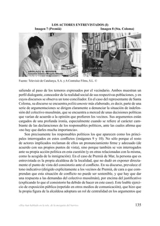 135«Hoy han hablado en la tele, de la mezquita del barrio»
saliendo al paso de los temores expresados por el vecindario. Ambos muestran un
perﬁl dialogante, conocedor de la realidad social de sus respectivas poblaciones, y en
cuyos discursos se observa un tono conciliador. En el caso del representante de Santa
Coloma, su discurso se encuentra políticamente más elaborado, es decir, parte de una
serie de argumentaciones se dirigen claramente a denunciar la situación de indefen-
sión del colectivo musulmán, que se encuentra a merced de unas decisiones políticas
que varían de acuerdo a la opinión que proﬁeren los vecinos. Sus argumentos están
cargados de una profunda ironía, especialmente cuando se reﬁere al carácter cam-
biante de las declaraciones de los responsables políticos, ante las cuales aﬁrma que
«no hay que darles mucha importancia».
Son precisamente los responsables políticos los que aparecen como los princi-
pales interrogados en estos conﬂictos (imágenes 9 y 10). No sólo porque el resto
de actores implicados reclaman de ellos un pronunciamiento ﬁrme y adecuado (de
acuerdo con sus propios puntos de vista), sino porque también se ven interrogados
ante su propia acción política en esta cuestión (y en otras relacionadas con la misma,
como la acogida de la inmigración). En el caso de Premià de Mar, la persona que es
entrevistada es la propia alcaldesa de la localidad, que no dudó en exponer directa-
mente el punto de vista del consistorio ante el conﬂicto. En su discurso, prevalece el
tono indicativo (dirigido explícitamente a los vecinos de Premià, de cara a que com-
prendan que esta situación de conﬂicto no puede ser sostenible, y que hay que dar
una respuesta a las demandas del colectivo musulmán), por encima del justiﬁcativo
(explicando lo que el consistorio ha debido de hacer en este caso). Este loable ejerci-
cio de exposición pública (repetido en otros medios de comunicación), que hizo que
la propia ﬁgura de la alcaldesa adoptara un rol de centralidad en los argumentos que
LOS ACTORES ENTREVISTADOS (I)
Imagen 7 (Premià) Imagen 8 (Sta. Coloma)
Fuente: Televisió de Catalunya, S.A. y A Contraluz Films, S.L. ©
 