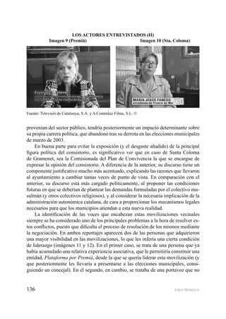 136 JORDI MORERAS
provenían del sector público, tendría posteriormente un impacto determinante sobre
su propia carrera política, que abandonó tras su derrota en las elecciones municipales
de marzo de 2003.
En buena parte para evitar la exposición (y el desgaste añadido) de la principal
ﬁgura política del consistorio, es signiﬁcativo ver que en caso de Santa Coloma
de Gramenet, sea la Comisionada del Plan de Convivencia la que se encargue de
expresar la opinión del consistorio. A diferencia de la anterior, su discurso tiene un
componente justiﬁcativo mucho más acentuado, explicando las razones que llevaron
al ayuntamiento a cambiar tantas veces de punto de vista. En comparación con el
anterior, su discurso está más cargado políticamente, al proponer las condiciones
futuras en que se deberían de plantear las demandas formuladas por el colectivo mu-
sulmán (y otros colectivos religiosos), y al considerar la necesaria implicación de la
administración autonómica catalana, de cara a proporcionar los mecanismos legales
necesarios para que los municipios atiendan a esta nueva realidad.
La identiﬁcación de las voces que encabezan estas movilizaciones vecinales
siempre se ha considerado uno de los principales problemas a la hora de resolver es-
tos conﬂictos, puesto que diﬁculta el proceso de resolución de los mismos mediante
la negociación. En ambos reportajes aparecen dos de las personas que adquirieron
una mayor visibilidad en las movilizaciones, lo que les infería una cierta condición
de liderazgo (imágenes 11 y 12). En el primer caso, se trata de una persona que ya
había acumulado una relativa experiencia asociativa, que le permitiría constituir una
entidad, Plataforma por Premià, desde la que se quería liderar esta movilización (y
que posteriormente les llevaría a presentarse a las elecciones municipales, consi-
guiendo un concejal). En el segundo, en cambio, se trataba de una portavoz que no
LOS ACTORES ENTREVISTADOS (II)
Imagen 9 (Premià) Imagen 10 (Sta. Coloma)
Fuente: Televisió de Catalunya, S.A. y A Contraluz Films, S.L. ©
 