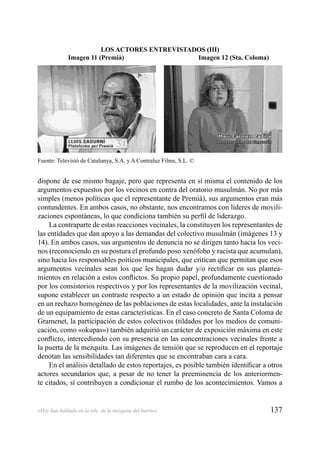 137«Hoy han hablado en la tele, de la mezquita del barrio»
dispone de ese mismo bagaje, pero que representa en sí misma el contenido de los
argumentos expuestos por los vecinos en contra del oratorio musulmán. No por más
simples (menos políticas que el representante de Premià), sus argumentos eran más
contundentes. En ambos casos, no obstante, nos encontramos con líderes de movili-
zaciones espontáneas, lo que condiciona también su perﬁl de liderazgo.
La contraparte de estas reacciones vecinales, la constituyen los representantes de
las entidades que dan apoyo a las demandas del colectivo musulmán (imágenes 13 y
14). En ambos casos, sus argumentos de denuncia no se dirigen tanto hacia los veci-
nos (reconociendo en su postura el profundo poso xenófobo y racista que acumulan),
sino hacia los responsables poíticos municipales, que critican que permitan que esos
argumentos vecinales sean los que les hagan dudar y/o rectiﬁcar en sus plantea-
mientos en relación a estos conﬂictos. Su propio papel, profundamente cuestionado
por los consistorios respectivos y por los representantes de la movilización vecinal,
supone establecer un contraste respecto a un estado de opinión que incita a pensar
en un rechazo homogéneo de las poblaciones de estas localidades, ante la instalación
de un equipamiento de estas características. En el caso concreto de Santa Coloma de
Gramenet, la participación de estos colectivos (tildados por los medios de comuni-
cación, como «okupas») también adquirió un carácter de exposición máxima en este
conﬂicto, intercediendo con su presencia en las concentraciones vecinales frente a
la puerta de la mezquita. Las imágenes de tensión que se reproducen en el reportaje
denotan las sensibilidades tan diferentes que se encontraban cara a cara.
En el análisis detallado de estos reportajes, es posible también identiﬁcar a otros
actores secundarios que, a pesar de no tener la preeminencia de los anteriormen-
te citados, sí contribuyen a condicionar el rumbo de los acontecimientos. Vamos a
LOS ACTORES ENTREVISTADOS (III)
Imagen 11 (Premià) Imagen 12 (Sta. Coloma)
Fuente: Televisió de Catalunya, S.A. y A Contraluz Films, S.L. ©
 