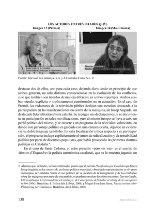 138 JORDI MORERAS
destacar dos de ellos, uno para cada caso, dejando claro desde un principio de que
ambos generan, no sólo distintas consecuencias en la evolución de los conﬂictos,
sino que también son tratados de manera diferente en ambos reportajes. Ambos aca-
ban siendo, explícita o implicitamente cuestionados en su actuación. En el caso de
Premià, los redactores de la televisión pública dedican una atención destacada a la
participación en las manifestaciones en contra de la mezquita, de Josep Anglada, un
destacado líder ultraderechista catalán. Se recogen sus declaraciones, y se documen-
ta su participación en tales movilizaciones, pero al mismo tiempo se lleva a cabo un
perﬁl político del mismo, y se recurre a un programa de la televisión valenciana, en
donde este personaje político es grabado con una cámara oculta, dejando en eviden-
cia su doble lenguaje xenófobo. En esta focalización crítica respecto a su participa-
ción, el programa incluye explícitamente el temor de radicalización y de rentabilidad
política por parte de discursos populistas, que había provocado las primeras alarmas
políticas en Cataluña 4
.
En el caso de Santa Coloma, el actor presente –pero sin voz– es el cuerpo de
Mossos d’Esquadra (la policía autonómica catalana), que se le muestra jugando un
4. Alarmas que, de hecho, se han conﬁrmado, puesto que el partido Plataforma por Cataluña que lidera
Josep Anglada, se ha converrido en fuerza política municipal, obteniendo representación en diversos
municipios de Cataluña. Sobre el uso político de la cuestión de la inmigración y de los conﬂictos
sobre las mezquitas por parte de este partido, se pueden consultar dos obras recientes: Xavier Casals,
Ultracatalunya. L’extrema dreta a Catalunya: de l’emergència del búnker al rebuig de les mesquites
(1966-2006). Barcelona: L’Esfera dels Llibres, 2006; y Miquel Erra-Joan Serra, Tota la veritat sobre
Plataforma per Catalunya. Badalona, Ara Llibres, 2008.
Fuente: Televisió de Catalunya, S.A. y A Contraluz Films, S.L. ©
LOS ACTORES ENTREVISTADOS (y IV)
Imagen 13 (Premià) Imagen 14 (Sta. Coloma)
 
