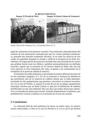 139«Hoy han hablado en la tele, de la mezquita del barrio»
papel de contención en las protestas vecinales. Esta contención, planteada dentro del
contexto de una autorización municipal para que los vecinos pudieran manifestar-
se, generaba una situación ciertamente chocante, al ver cómo los efectivos de este
cuerpo de seguridad, protegían la entrada y salida de la mezquita de los ﬁeles mu-
sulmanes. El exíguo pasillo de protección montado ante una acumulación de vecinos
que gritaban, hacían sonar sus silbatos y agitaban amenazadoramente sus abolladas
cacerolas, sugería que la actuación de los mismos debería de haber sido otra (tal
como aparecía en otros fotogramas del video, al apartar a los manifestantes de la
inmediatez de la puerta de entrada al oratorio).
El desenlace de ambas polémicas es presentado de manera diferente por parte de
los dos reportajes (imágenes 15 y 16). En su narración se incluyen las alternativas
que permitieron salir de la situación de conﬂicto abierto que se había planteado,
mostrando los dos equipamientos que pasarían a convertirse en oratorios musulma-
nes. En el caso de Premià, se negoció la cesión de uso de un antiguo equipamiento
municipal, mientras que en Santa Coloma se optó por la habilitación de módulos
prefabricados en una zona industrial. Hay que decir que ambas ubicaciones alterna-
tivas se entienden de manera provisional, cerrando temporalmente la polémica, que
probablemente volvería a reabrirse en el momento de revisar este acuerdo.
3. Conclusiones
La valoración ﬁnal de estas polémicas las hacen, en ambos casos, los mismos
actores entrevistados, si bien en el caso de Premià es la voz en off la que ﬁnaliza
Fuente: Televisió de Catalunya, S.A. y A Contraluz Films, S.L. ©
EL RESULTADO FINAL
Imagen 15 (Premià de Mar) Imagen 16 (Santa Coloma de Gramenet)
 
