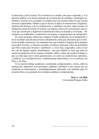14 INMIGRACIÓN, DISCURSO Y MEDIOS DE COMUNICACIÓN
la educación y de la ciencia. Si el racismo no es innato, sino que se aprende, y si el
discurso público es la fuente primaria de la formación de actitudes e ideologías xe-
nófobas y racistas en la sociedad, eso implica que son nuestras élites las que son las
primeras responsables. Debido a que lo mismo se aplica al antirracismo a lingüistas,
analistas del discurso y de la comunicación y cientíﬁcos sociales, todos tenemos la
obligación moral de resistir al racismo con análisis críticos de esas prácticas discur-
sivas que construyen y legitiman la dominación étnica en España y en Europa – ob-
viamente en solidaridad y cooperación con grupos y organizaciones de inmigrantes.
El cuarto principio señala que cualquier estudio académico de la inmigración y
de la sociedad cada día más diversa culturalmente, tiene que articularse por el crite-
rio de la doble orientación. No solamente hay que estudiar el impacto de la inmigra-
ción sobre Nosotros, o Nuestra sociedad, ni enfocar solamente sobre los problemas
que Ellos crean para Nosotros –problemas a veces muy exagerados, como el uso
del velo de algunas mujeres musulmanas– sino que también se tiene que tener en
cuenta la perspectiva de las mujeres, hombres, niños y niñas que acaban de llegar, o
que ya están aquí una o varias generaciones, así como sus experiencias, opiniones,
y políticas. La sociedad diversa, verdaderamente democrática, no se construye sin
Ellos y sin Ellas.
Si en nuestro trabajo académico, socialmente comprometido y crítico, sobre la
inmigración, aplicamos esos principios, podemos contribuir a una ciencia que no
solamente es teóricamente y metodológicamente adecuada, sino también justa. El
presente libro es un ejemplo de un trabajo académico comprometido.
Teun A. van Dijk
Universidad Pompeu Fabra
 