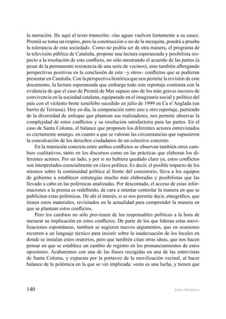 140 JORDI MORERAS
la narración. He aquí el texto transcrito: «las aguas vuelven lentamente a su cauce.
Premià se toma un respiro, pero la construcción o no de la mezquita, pondrá a prueba
la tolerancia de esta sociedad». Como no podría ser de otra manera, el programa de
la televisión pública de Cataluña, propone una lectura esperanzada y posibilista res-
pecto a la resolución de este conﬂicto, no sólo mostrando el acuerdo de las partes (a
pesar de la permanente resistencia de una serie de vecinos), sino también albergando
perspectivas positivas en la conclusión de este –y otros– conﬂictos que se pudieran
presentar en Cataluña. Con la perspectiva histórica que nos permite la revisión de este
documento, la lectura esperanzada que embarga todo este reportaje contrasta con la
evidencia de que el caso de Premià de Mar supuso uno de los más graves sucesos de
convivencia en la sociedad catalana, equiparado en el imaginario social y político del
país con el violento brote xenófobo sucedido en julio de 1999 en Ca n’Anglada (un
barrio de Terrassa). Hoy en día, la comparación entre uno y otro reportaje, partiendo
de la diversidad de enfoque que plantean sus realizadores, nos permite observar la
complejidad de estos conﬂictos y su resolución satisfactoria para las partes. En el
caso de Santa Coloma, el balance que proponen los diferentes actores entrevistados
es ciertamente amargo, en cuanto a que se valoran las circunstancias que supusieron
la conculcación de los derechos ciudadanos de un colectivo concreto.
En la transición concreta entre ambos conﬂictos se observan también otros cam-
bios cualitativos, tanto en los discursos como en las prácticas que elaboran los di-
ferentes actores. Por un lado, y por si no hubiera quedado claro ya, estos conﬂictos
son interpretados esencialmente en clave política. Es decir, el posible impacto de los
mismos sobre la continuidad política al frente del consistorio, lleva a los equipos
de gobierno a establecer estrategias mucho más elaboradas y posibilistas que las
llevado a cabo en las polémicas analizadas. Por descontado, el acceso de estas infor-
maciones a la prensa es redeﬁnido, de cara a intentar controlar la manera en que se
publicitan estas polémicas. De ahí el interés, si se nos permite decir, etnográﬁco, que
tienen estos materiales, revisitados en la actualidad para comprender la manera en
que se plantean estos conﬂictos.
Pero los cambios no sólo provienen de los responsables políticos a la hora de
mesurar su implicación en estos conﬂictos. De parte de los que lideran estas movi-
lizaciones espontáneas, tambien se sugieren nuevos argumentos, que en ocasiones
recurren a un lenguaje técnico para insistir sobre la inadecuación de los locales en
donde se instalan estos oratorios, pero que también citan otras ideas, que nos hacen
pensar en que se establece un cambio de registro en los pronunciamientos de estos
opositores. Acabaremos con una de las frases recogidas en una de las entrevistas
de Santa Coloma, y expuesta por la portavoz de la movilización vecinal, al hacer
balance de la polémica en la que se vió implicada: «esto es una lucha, y tienen que
 