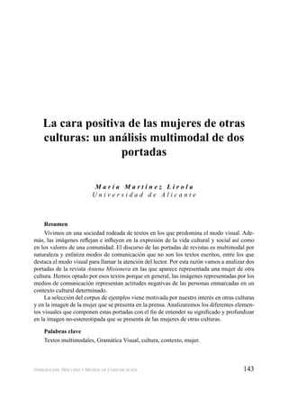 143INMIGRACIÓN, DISCURSO Y MEDIOS DE COMUNICACIÓN
La cara positiva de las mujeres de otras
culturas: un análisis multimodal de dos
portadas
M a r í a M a r t í n e z L i r o l a
U n i v e r s i d a d d e A l i c a n t e
Resumen
Vivimos en una sociedad rodeada de textos en los que predomina el modo visual. Ade-
más, las imágenes reﬂejan e inﬂuyen en la expresión de la vida cultural y social así como
en los valores de una comunidad. El discurso de las portadas de revistas es multimodal por
naturaleza y enfatiza modos de comunicación que no son los textos escritos, entre los que
destaca el modo visual para llamar la atención del lector. Por esta razón vamos a analizar dos
portadas de la revista Antena Misionera en las que aparece representada una mujer de otra
cultura. Hemos optado por esos textos porque en general, las imágenes representadas por los
medios de comunicación representan actitudes negativas de las personas enmarcadas en un
contexto cultural determinado.
La selección del corpus de ejemplos viene motivada por nuestro interés en otras culturas
y en la imagen de la mujer que se presenta en la prensa. Analizaremos los diferentes elemen-
tos visuales que componen estas portadas con el ﬁn de entender su signiﬁcado y profundizar
en la imagen no-estereotipada que se presenta de las mujeres de otras culturas.
Palabras clave
Textos multimodales, Gramática Visual, cultura, contexto, mujer.
 