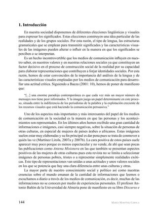 144 MARÍA MARTÍNEZ LIROLA
1. Introducción
En nuestra sociedad disponemos de diferentes elecciones lingüísticas y visuales
para expresar los signiﬁcados. Estas elecciones construyen una idea particular de las
realidades y de los grupos sociales. Por esta razón, el tipo de lengua, las estructuras
gramaticales que se emplean para transmitir signiﬁcados y las características visua-
les de las imágenes pueden alterar o inﬂuir en la manera en que los signiﬁcados se
perciben o se interpretan.
Es un hecho incontrovertible que los medios de comunicación inﬂuyen en nues-
tro saber, en nuestros valores y en nuestras relaciones sociales ya que constituyen un
factor decisivo en el proceso de construcción social de la realidad por su capacidad
para elaborar representaciones que contribuyen a forjar identidades sociales. Por esta
razón, hemos de estar convencidos de la importancia del análisis de la lengua y de
las características visuales empleadas por los medios de comunicación para desarro-
llar una actitud crítica. Siguiendo a Baeza (2001: 10), hemos de poner de maniﬁesto
que:
“[...] una enorme paradoja contemporánea es que cada vez más un mayor número de
mensajes nos tiene peor informados. Y la imagen juega un papel determinante en este proce-
so, situada entre la indiferencia de los periodistas de la palabra y la explotación creciente de
los recursos visuales que está haciendo la comunicación persuasiva.”
Uno de los aspectos más importantes y más interesantes del papel de los medios
de comunicación en la sociedad es la manera en que las personas y los aconteci-
mientos son representados. En los últimos años hemos recibido una gran cantidad de
informaciones e imágenes, casi siempre negativas, sobre la situación de personas de
otras culturas, en especial de mujeres de países árabes o africanos. Estas imágenes
suelen estar muy elaboradas y su ﬁn principal es dar pena pues se trata de conmover a
quién las ve (Martínez Lirola, 2007a y 2007b). La cara positiva de estos países suele
aparecer muy poco porque es menos espectacular y no vende, de ahí que sean pocas
las publicaciones como Antena Misionera en las que también se presentan aspectos
positivos de las mujeres de otras culturas pues esta revista no se limita a seleccionar
imágenes de personas pobres, tristes o a representar simplemente realidades exóti-
cas. Este tipo de representaciones van unidas a unas actitudes y unos valores sociales
en los que se potencia que hay una clara diferencia entre unas culturas y otras.
La mayor parte de nuestro conocimiento social y político así como nuestras
creencias sobre el mundo emanan de la cantidad de informaciones que leemos o
escuchamos a diario a través de los medios de comunicación, es decir, muchas de las
informaciones no se conocen por medio de experiencias personales. El profesor An-
tonio Bañón de la Universidad de Almería pone de maniﬁesto en su libro Discurso e
 