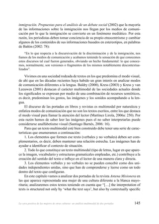 145La cara positiva de las mujeres de otras culturas: un análisis multimodal de dos portadas
inmigración. Propuestas para el análisis de un debate social (2002) que la mayoría
de las informaciones sobre la inmigración nos llegan por los medios de comuni-
cación por lo que la inmigración se convierte en un fenómeno mediático. Por esta
razón, los periodistas deben tomar conciencia de su propio etnocentrismo y cambiar
algunos de los contenidos de sus informaciones basados en estereotipos, en palabras
de Bañón (2002: 78):
“En lo que respecta a la discursivación de la discriminación y de la inmigración, nos
ﬁamos de los medios de comunicación y acabamos teniendo la sensación de que conocemos
estos discursos tal cual fueron generados, obviando un hecho fundamental: lo que conoce-
mos, normalmente, son versiones o fragmentos de los mismos notablemente descontextua-
lizados”.
Vivimos en una sociedad rodeada de textos en los que predomina el modo visual,
de ahí que en las décadas recientes haya habido un gran interés en analizar modos
de comunicación diferentes a la lengua. Baldry (2000), Kress (2003) y Kress y van
Leeuwen (2001) destacan el carácter multimodal de las sociedades actuales donde
los signiﬁcados se expresan por medio de una combinación de recursos semióticos,
es decir, predominan los gestos, las imágenes y los sonidos acompañando a la len-
gua.
El discurso de las portadas en libros y revistas es multimodal por naturaleza y
enfatiza modos de comunicación que no son los textos escritos, entre los que destaca
el modo visual para llamar la atención del lector (Martínez Lirola, 2006a: 250). Por
esta razón hemos de saber leer las imágenes pues el no saber interpretarlas puede
considerarse analfabetismo visual (Santiago Barnés, 2006: 16).
Para que un texto multimodal esté bien construido debe tener una serie de carac-
terísticas que enumeramos a continuación:
1. Los elementos que formen ese texto (verbales y no verbales) deben ser com-
plementarios, es decir, deben mantener una relación estrecha. Las imágenes han de
ayudar a identiﬁcar el contexto de situación.
2. Todo lo que constituye un texto multimodal (tipo de letras, lugar en que apare-
ce la imagen, vocabulario y estructuras gramaticales empleadas, etc.) contribuye a la
creación del sentido del texto e inﬂuye en el lector de una manera clara y directa.
3. Los elementos verbales y no verbales no se pueden concebir como dos uni-
dades independientes unidas, sino que han de comprenderse y leerse como un todo
dentro del texto que conﬁguran.
En este capítulo vamos a analizar dos portadas de la revista Antena Misionera en
las que aparece representada una mujer de una cultura diferente a la blanca mayo-
ritaria; analizaremos estos textos teniendo en cuenta que “[…] the interpretation of
texts is structured not only by ‘what the text says’, but also by contextually speciﬁc
 