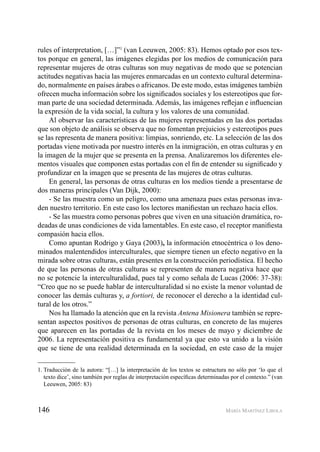 146 MARÍA MARTÍNEZ LIROLA
rules of interpretation, […]”1
(van Leeuwen, 2005: 83). Hemos optado por esos tex-
tos porque en general, las imágenes elegidas por los medios de comunicación para
representar mujeres de otras culturas son muy negativas de modo que se potencian
actitudes negativas hacia las mujeres enmarcadas en un contexto cultural determina-
do, normalmente en países árabes o africanos. De este modo, estas imágenes también
ofrecen mucha información sobre los signiﬁcados sociales y los estereotipos que for-
man parte de una sociedad determinada. Además, las imágenes reﬂejan e inﬂuencian
la expresión de la vida social, la cultura y los valores de una comunidad.
Al observar las características de las mujeres representadas en las dos portadas
que son objeto de análisis se observa que no fomentan prejuicios y estereotipos pues
se las representa de manera positiva: limpias, sonriendo, etc. La selección de las dos
portadas viene motivada por nuestro interés en la inmigración, en otras culturas y en
la imagen de la mujer que se presenta en la prensa. Analizaremos los diferentes ele-
mentos visuales que componen estas portadas con el ﬁn de entender su signiﬁcado y
profundizar en la imagen que se presenta de las mujeres de otras culturas.
En general, las personas de otras culturas en los medios tiende a presentarse de
dos maneras principales (Van Dijk, 2000):
- Se las muestra como un peligro, como una amenaza pues estas personas inva-
den nuestro territorio. En este caso los lectores maniﬁestan un rechazo hacia ellos.
- Se las muestra como personas pobres que viven en una situación dramática, ro-
deadas de unas condiciones de vida lamentables. En este caso, el receptor maniﬁesta
compasión hacia ellos.
Como apuntan Rodrigo y Gaya (2003), la información etnocéntrica o los deno-
minados malentendidos interculturales, que siempre tienen un efecto negativo en la
mirada sobre otras culturas, están presentes en la construcción periodística. El hecho
de que las personas de otras culturas se representen de manera negativa hace que
no se potencie la interculturalidad, pues tal y como señala de Lucas (2006: 37-38):
“Creo que no se puede hablar de interculturalidad si no existe la menor voluntad de
conocer las demás culturas y, a fortiori, de reconocer el derecho a la identidad cul-
tural de los otros.”
Nos ha llamado la atención que en la revista Antena Misionera también se repre-
sentan aspectos positivos de personas de otras culturas, en concreto de las mujeres
que aparecen en las portadas de la revista en los meses de mayo y diciembre de
2006. La representación positiva es fundamental ya que esto va unido a la visión
que se tiene de una realidad determinada en la sociedad, en este caso de la mujer
1. Traducción de la autora: “[…] la interpretación de los textos se estructura no sólo por ‘lo que el
texto dice’, sino también por reglas de interpretación especíﬁcas determinadas por el contexto.” (van
Leeuwen, 2005: 83)
 